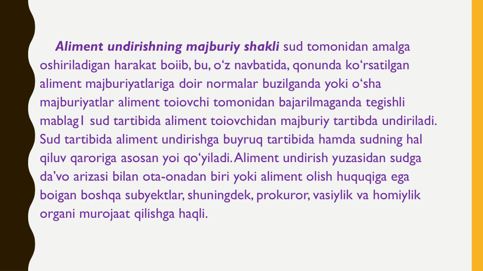 Aliment undirishning majburiy shakli sud tomonidan amalga
oshiriladigan harakat boiib, bu, o‘z navbatida, qonunda ko‘rsatilgan
aliment majburiyatlariga doir normalar buzilganda yoki o‘sha
majburiyatlar aliment toiovchi tomonidan bajarilmaganda tegishli
mablag1 sud tartibida aliment toiovchidan majburiy tartibda undiriladi. 
Sud tartibida aliment undirishga buyruq tartibida hamda sudning hal
qiluv qaroriga asosan yoi qo‘yiladi. Aliment undirish yuzasidan sudga
da’vo arizasi bilan ota-onadan biri yoki aliment olish huquqiga ega
boigan boshqa subyektlar, shuningdek, prokuror, vasiylik va homiylik
organi murojaat qilishga haqli.
