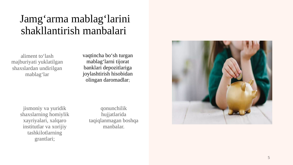 Jamg‘arma mablag‘larini 
shakllantirish manbalari 
aliment to‘lash 
majburiyati yuklatilgan 
shaxslardan undirilgan 
mablag‘lar
jismoniy va yuridik 
shaxslarning homiylik 
xayriyalari, xalqaro 
institutlar va xorijiy 
tashkilotlarning 
grantlari;
vaqtincha bo‘sh turgan 
mablag‘larni tijorat 
banklari depozitlariga 
joylashtirish hisobidan 
olingan daromadlar;
qonunchilik 
hujjatlarida 
taqiqlanmagan boshqa 
manbalar.
5

