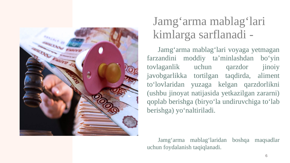 Jamg‘arma mablag‘lari 
kimlarga sarflanadi - 
Jamg‘arma mablag‘lari voyaga yetmagan 
farzandini moddiy ta’minlashdan bo‘yin 
tovlaganlik 
uchun 
qarzdor 
jinoiy 
javobgarlikka tortilgan taqdirda, aliment 
to‘lovlaridan yuzaga kelgan qarzdorlikni 
(ushbu jinoyat natijasida yetkazilgan zararni) 
qoplab berishga (biryo‘la undiruvchiga to‘lab 
berishga) yo‘naltiriladi.
 
Jamg‘arma mablag‘laridan boshqa maqsadlar 
uchun foydalanish taqiqlanadi.
6
