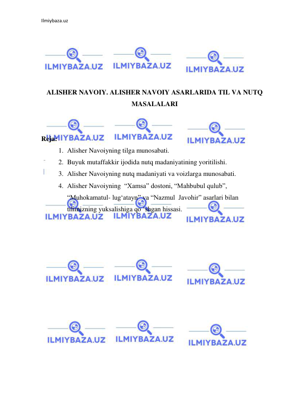 Ilmiybaza.uz 
 
 
 
 
 
 
ALISHER NAVOIY. ALISHER NAVOIY ASARLARIDA TIL VA NUTQ 
MASALALARI 
 
 
Reja:  
1. Alisher Navoiyning tilga munosabati. 
2. Buyuk mutaffakkir ijodida nutq madaniyatining yoritilishi. 
3. Alisher Navoiyning nutq madaniyati va voizlarga munosabati. 
4. Alisher Navoiyning  “Xamsa” dostoni, “Mahbubul qulub”, 
“Muhokamatul- lug‘atayn” va “Nazmul  Javohir” asarlari bilan 
tilimizning yuksalishiga qo ‘shgan hissasi. 
 
 
 
 
 
 
 
 
 
 
 
 
 
 
