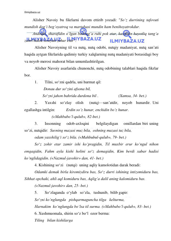 Ilmiybaza.uz 
 
Alisher Navoiy bu fikrlarni davom ettirib yozadi: "So‘z durrining tafovuti 
mundish dog‘i beg‘oyatroq va martabasi mundin ham benihoyatrokdur. 
Andoqki, sharafidin o‘lgan badang‘a ruhi pok etar, kasifidin hayotliq tang‘a 
zahri halok xosiyati zuhur etar". 
Alisher Navoiyning til va nutq, nutq odobi, nutqiy madaniyat, nutq san’ati 
haqida aytgan fikrlarida qadimiy turkiy xalqlarning nutq madaniyati borasidagi boy 
va noyob merosi mahorat bilan umumlashtirilgan. 
Alisher Navoiy asarlarida chunonchi, nutq odobining talablari haqida fikrlar 
bor. 
1. 
Tilni, so‘zni qadrla, uni hurmat qil: 
         Donau dur so‘zini afsona bil,  
        So‘zni jahon bahrida durdona bil .                    (Xamsa, 34- bet.) 
2. 
Yaxshi  so‘zlay  olish   (nutq)—san’atdir,  noyob  hunardir. Uni 
egallashga intilgin:           Erdin so’z hunar, enchidin bo‘z hunar. 
                 («Mahbubo‘l-qulub», 82-bet.) 
3. 
Insonning    odob-axloqini     belgilaydigan    omillardan biri uning 
so‘zi, nutqidir:  Suvning mazasi muz bila,  oshning mazasi tuz bila,  
odam yaxshilig‘i so‘z bila. («Mahbubul-qulub», 79- bet.) 
So‘z zohir etar zamir ishi ko‘pragidin, Til muxbir erur ko‘ngul nihon 
emgagidin, Fahm ayla kishi holini so‘z demagidin, Kim berdi xabar hadisi 
ko‘nglidagidin. («Nazmul-javohir» dan, 41- bet.) 
4. Kishining so‘zi   (nutqi)  uning aqliy kamolotidan darak beradi: 
Odamki demak birla kiromiydiru bas, So‘z durri ishining intizomiduru bas, 
Sihhat opchaki, ahli aql komiduru bas, Aqlig‘a dalil aning kalomiduru bas. 
(«Nazmul-javohir» dan, 25- bet.) 
5. 
So‘zlaganda  o‘ylab   so‘zla,   tushunib,  bilib gapir:   
So‘zni ko‘nglungda   pishqarmaguncha tilga   kelturma,  
Harnakim  ko‘nglungda bo‘lsa til surma. («Mahbubo‘l-qulub», 83- bet.) 
6. Xushmuomala, shirin so‘z bo‘l  ozor berma: 
Tiling   bilan kishilarga 
