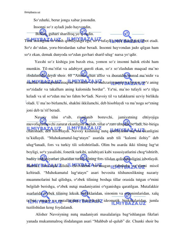 Ilmiybaza.uz 
 
 So‘zdurki, berur jonga xabar jonondin. 
 Insonni so‘z ayladi judo hayvondin, 
           Bilkim, guhari sharifroq yo‘q ondin.                                                                                     
Tirik insongina so‘zlash qobiliyatiga ega, so‘z tufayli u tirik ekanligini isbot etadi. 
So‘z do‘stdan, yoru-birodardan xabar beradi. Insonni hayvondan judo qilgan ham 
so‘z ekan, demak dunyoda so‘zdan gavhari sharif-ulug‘ narsa yo‘qdir.  
 
Yaxshi so‘z kishiga jon baxsh etsa, yomon so‘z insonni halok etishi ham 
mumkin. Til-ma’rifat va adabiyot quroli ekan, so‘z so‘zlashdan maqsad ma’no 
ifodalashdir deydi shoir. 60 “Ammo chun alfoz va iboratdin murod ma’nidir va 
mazkur maxluqotdin maqsud insondur va ul mahzari maoniy va bayon, so‘z aning 
so‘zidadir va takallum aning kalomida bordur”. Ya‘ni, ma’no tufayli so‘z tilga 
keladi va ul so‘zdan ma’no fahm bo‘ladi. Navoiy til va tafakkurni uzviy birlikda 
oladi. U ma’no birlamchi, shaklni ikkilamchi, deb hisoblaydi va ma’noga so‘zning 
joni deb ta’rif beradi.  
 
Navoiy 
tilni 
o‘sib, 
rivojlanib 
boruvchi, 
jamiyatning 
ehtiyojiga 
muvofiqlashuvchi zarurat ekanligini anglab, tillar o‘zaro aloqada bo‘ladi, bir-biriga 
chatishadi, deb hisoblaydi. Navoiy kishining nutq qobiliyatini tug‘ma ekanligini 
ta’kidlaydi. “Muhokamatul-lug‘atayn” asarida arab tili “kalomi ilohiy” deb 
ulug‘lanadi, fors va turkiy tili solishtiriladi. Olim bu asarda ikki tilning lug‘at 
boyligi, so‘z yasalishi, fonetik tarkibi, uslubiyati kabi xususiyatlarini chog‘ishtirib, 
badiiy imkoniyatlari jihatidan turkiy tilning fors tilidan qolishmasligini isbotlaydi. 
Hattoki, fors-tojik tilida, ekvivalenti bo‘lmagan o‘zbekcha so‘zlarni misol 
keltiradi. “Muhokamatul lug‘atayn” asari bevosita tilshunoslikning nazariy 
muammolarini hal qilishga, o‘zbek tilining boshqa tillar orasida tutgan o‘rnini 
belgilab berishga, o‘zbek nutqi madaniyatini o‘rganishga qaratilgan. Mutafakkir 
asarlarida o‘zbek tilining leksik boyliklaridan, sinonim va omonimlaridan, xalq 
ta’biri, maqol va matallaridan, frazeologik, ideomatik birikmalaridan, jumla 
tuzilishidan keng foydalandi. 
 
 Alisher Navoiyning nutq madaniyati masalalariga bag‘ishlangan fikrlari 
yanada mukammalroq ifodalangan asari “Mahbub ul-qulub” dir. Chunki shoir bu 
