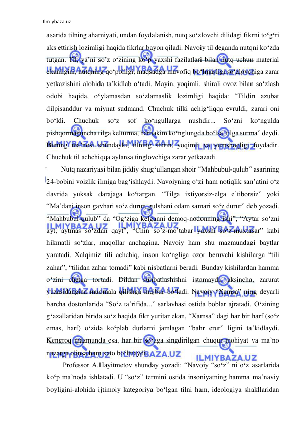 Ilmiybaza.uz 
 
asarida tilning ahamiyati, undan foydalanish, nutq so‘zlovchi dilidagi fikrni to‘g‘ri 
aks ettirish lozimligi haqida fikrlar bayon qiladi. Navoiy til deganda nutqni ko‘zda 
tutgan. Til, ya’ni so’z o‘zining ko‘p yaxshi fazilatlari bilan nutq uchun material 
ekanligini, nutqning qo‘polligi, maqsadga muvofiq bo‘lmasligi so‘zlovchiga zarar 
yetkazishini alohida ta’kidlab o‘tadi. Mayin, yoqimli, shirali ovoz bilan so‘zlash 
odobi haqida, o‘ylamasdan so‘zlamaslik lozimligi haqida: “Tildin azubat 
dilpisanddur va miynat sudmand. Chuchuk tilki achig‘liqqa evruldi, zarari oni 
bo‘ldi. 
Chuchuk 
so‘z 
sof 
ko‘ngullarga 
nushdir... 
So‘zni 
ko‘ngulda 
pishqormaguncha tilga kelturma, harnakim ko‘nglungda bo‘lsa, tilga surma” deydi. 
Buning ma’nosi shundayki, tilning shirin, yoqimli va yumshoqligi foydadir. 
Chuchuk til achchiqqa aylansa tinglovchiga zarar yetkazadi.  
 
Nutq nazariyasi bilan jiddiy shug‘ullangan shoir “Mahbubul-qulub” asarining 
24-bobini voizlik ilmiga bag‘ishlaydi. Navoiyning o‘zi ham notiqlik san’atini o‘z 
davrida yuksak darajaga ko‘targan. “Tilga ixtiyorsiz-elga e’tiborsiz” yoki 
“Ma’dani inson gavhari so‘z durur, gulshani odam samari so‘z durur” deb yozadi.  
“Mahbubul-qulub” da “Og‘ziga kelganni demoq-nodonning ishi”, “Aytar so‘zni 
ayt, aytmas so‘zdan qayt”, “Chin so’z-mo’tabar yaxshi so‘z-muxtasar” kabi 
hikmatli so‘zlar, maqollar anchagina. Navoiy ham shu mazmundagi baytlar 
yaratadi. Xalqimiz tili achchiq, inson ko‘ngliga ozor beruvchi kishilarga “tili 
zahar”, “tilidan zahar tomadi” kabi nisbatlarni beradi. Bunday kishilardan hamma 
o‘zini chetga tortadi. Dildan suhbatlashishni istamaydi, aksincha, zarurat 
yuzasidangina muomala qilishga majbur bo‘ladi. Navoiy “Xamsa” ning deyarli 
barcha dostonlarida “So‘z ta’rifida...” sarlavhasi ostida boblar ajratadi. O‘zining 
g‘azallaridan birida so‘z haqida fikr yuritar ekan, “Xamsa” dagi har bir harf (so‘z 
emas, harf) o‘zida ko‘plab durlarni jamlagan “bahr erur” ligini ta’kidlaydi. 
Kengroq mazmunda esa, har bir so‘zga singdirilgan chuqur mohiyat va ma’no 
nazarga olinsa ham xato bo‘lmaydi. 
 
 Professor A.Hayitmetov shunday yozadi: “Navoiy “so‘z” ni o‘z asarlarida 
ko‘p ma’noda ishlatadi. U “so‘z” termini ostida insoniyatning hamma ma’naviy 
boyligini-alohida ijtimoiy kategoriya bo‘lgan tilni ham, ideologiya shakllaridan 
