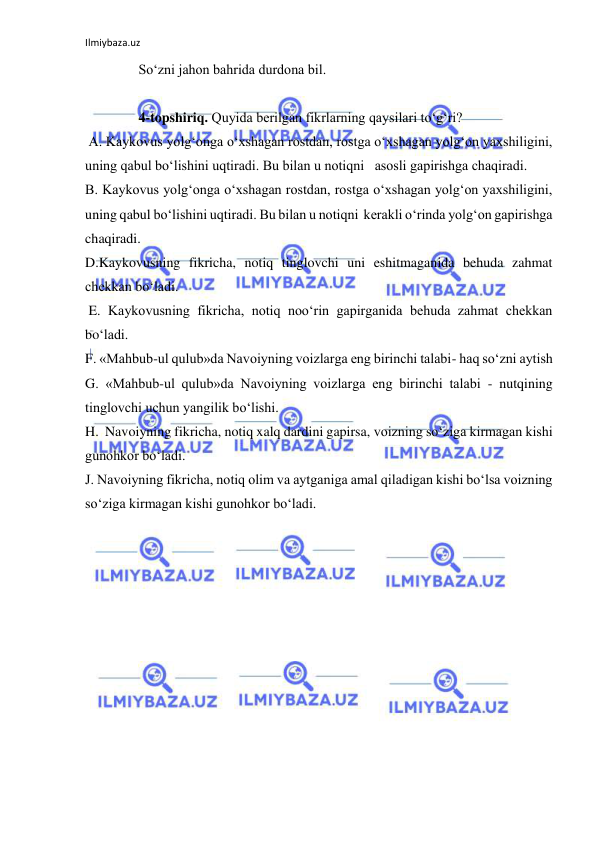 Ilmiybaza.uz 
 
So‘zni jahon bahrida durdona bil.  
 
4-topshiriq. Quyida berilgan fikrlarning qaysilari to‘g‘ri?  
 A. Kaykovus yolg‘onga o‘xshagan rostdan, rostga o‘xshagan yolg‘on yaxshiligini, 
uning qabul bo‘lishini uqtiradi. Bu bilan u notiqni   asosli gapirishga chaqiradi. 
B. Kaykovus yolg‘onga o‘xshagan rostdan, rostga o‘xshagan yolg‘on yaxshiligini, 
uning qabul bo‘lishini uqtiradi. Bu bilan u notiqni  kerakli o‘rinda yolg‘on gapirishga 
chaqiradi.  
D.Kaykovusning fikricha, notiq tinglovchi uni eshitmaganida behuda zahmat 
chekkan bo‘ladi. 
 E. Kaykovusning fikricha, notiq noo‘rin gapirganida behuda zahmat chekkan 
bo‘ladi. 
F. «Mahbub-ul qulub»da Navoiyning voizlarga eng birinchi talabi- haq so‘zni aytish  
G. «Mahbub-ul qulub»da Navoiyning voizlarga eng birinchi talabi - nutqining 
tinglovchi uchun yangilik bo‘lishi. 
H.  Navoiyning fikricha, notiq xalq dardini gapirsa, voizning so‘ziga kirmagan kishi 
gunohkor bo‘ladi. 
J. Navoiyning fikricha, notiq olim va aytganiga amal qiladigan kishi bo‘lsa voizning 
so‘ziga kirmagan kishi gunohkor bo‘ladi. 
 
 
