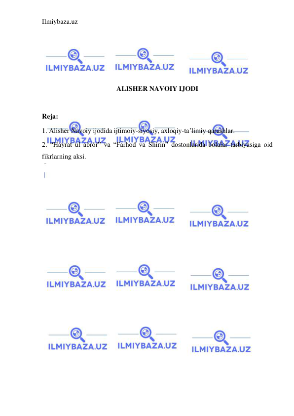 Ilmiybaza.uz 
 
 
 
 
 
ALISHER NAVOIY IJODI 
 
Reja: 
1. Alisher Navoiy ijodida ijtimoiy-siyosiy, axloqiy-ta’limiy qarashlar. 
2. “Hayrat ul abror” va “Farhod va Shirin” dostonlarida bolalar tarbiyasiga oid 
fikrlarning aksi. 
 
 
 
 
 
 
 
 
 
 
 
 
 
 
 
 
 
 
