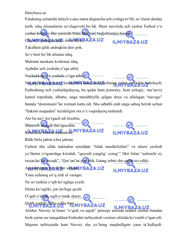 Ilmiybaza.uz 
 
Falakning aylanishi tufayli u ana-mana deguncha uch yoshga to‘lib, so‘zlarni durday 
terib, ishq afsonalarini so‘zlaguvchi bo‘ldi. Shoir tasvirida uch yashar Farhod o‘n 
yashar boladay fikr yuritishi bilan barchani taajjublantira boradi:  
Chu uch yoshiga chekti davri aflok,  
Takallum qildi andoqkim duri pok.  
So‘z bori bo‘lib afsonai ishq,  
Malomu maskani koshonai ishq,  
Ajabdur uch yoshida o‘zga atfol,  
Nechukkim o‘n yoshida o‘zga atfol .  
Navoiy bola ma’naviy kamolotida ustoz-tarbiyachining rolini shu xilda baholaydi. 
Farhodning uch yasharligidayoq, bu qadar ham jismoniy, ham axloqiy- ma’naviy 
kamol topishida, albatta, unga murabbiylik qilgan doya va allalagan “navogo” 
hamda “dostonsaro”lar xizmati katta edi. Shu sababli endi unga saboq berish uchun 
“hakimi nuqtadon” kerakligini ota o‘z vaqtidayoq tushundi:  
Ato bu nav’ ko‘rgach ish hisobin,  
Munosib angladi ilm iqtisobin.  
Keturdilar hakimi nuktadone,  
Bilik birla jahon ichra jahone  
Farhod shu xilda nuktadon ustoddan “falak mushkilotlari” va ularni yechish 
yo‘llarini o‘rganishga kirishdi, “quyosh yanglig‘ yorug‘” fikri bilan “uchinchi oy 
ravon bo‘ldi savodi”. “Qur’on”ni yod oldi. Uning zehni shu qadar tez ediki:  
Agar bir qatla ko‘rdi har sabaqni,  
Yana ochmoq yo‘q erdi ul varaqni.  
Ne so‘znikim o‘qib ko‘ngliga yozib,  
Dema ko‘ngliki, jon lavhiga qozib.  
O‘qub o‘tmak, uqib o‘tmak shiori.  
Qolib yodida safha-safha bori.  
Alisher Navoiy ta’limni “o‘qish va uqish” prinsipi asosida tashkil etishni bundan 
besh yarim asr muqaddam Farhodni tarbiyalash vositasi sifatida ko‘rsatib o‘tgan edi. 
Majnun tarbiyasida ham Navoiy shu yo‘lning maqbulligini yana ta’kidlaydi. 
