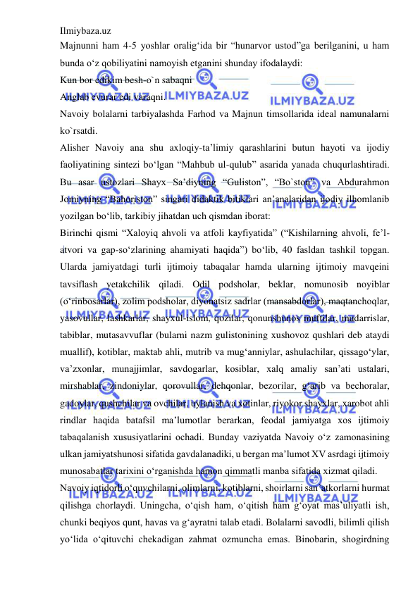 Ilmiybaza.uz 
 
Majnunni ham 4-5 yoshlar oralig‘ida bir “hunarvor ustod”ga berilganini, u ham 
bunda o‘z qobiliyatini namoyish etganini shunday ifodalaydi:  
Kun bor edikim besh-o`n sabaqni  
Anglab evurar edi varaqni.  
Navoiy bolalarni tarbiyalashda Farhod va Majnun timsollarida ideal namunalarni 
ko`rsatdi.  
Alisher Navoiy ana shu axloqiy-ta’limiy qarashlarini butun hayoti va ijodiy 
faoliyatining sintezi bo‘lgan “Mahbub ul-qulub” asarida yanada chuqurlashtiradi. 
Bu asar ustozlari Shayx Sa’diyning “Guliston”, “Bo`ston” va Abdurahmon 
Jomiyning “Bahoriston” singari didaktik bitiklari an’analaridan ijodiy ilhomlanib 
yozilgan bo‘lib, tarkibiy jihatdan uch qismdan iborat:  
Birinchi qismi “Xaloyiq ahvoli va atfoli kayfiyatida” (“Kishilarning ahvoli, fe’l-
atvori va gap-so‘zlarining ahamiyati haqida”) bo‘lib, 40 fasldan tashkil topgan. 
Ularda jamiyatdagi turli ijtimoiy tabaqalar hamda ularning ijtimoiy mavqeini 
tavsiflash yetakchilik qiladi. Odil podsholar, beklar, nomunosib noyiblar 
(o‘rinbosarlar), zolim podsholar, diyonatsiz sadrlar (mansabdorlar), maqtanchoqlar, 
yasovullar, lashkarlar, shayxul-islom, qozilar, qonunshunos muftilar, mudarrislar, 
tabiblar, mutasavvuflar (bularni nazm gulistonining xushovoz qushlari deb ataydi 
muallif), kotiblar, maktab ahli, mutrib va mug‘anniylar, ashulachilar, qissago‘ylar, 
va’zxonlar, munajjimlar, savdogarlar, kosiblar, xalq amaliy san’ati ustalari, 
mirshablar, zindoniylar, qorovullar, dehqonlar, bezorilar, g‘arib va bechoralar, 
gadoylar, qushchilar va ovchilar, uylanish va xotinlar, riyokor shayxlar, xarobot ahli 
rindlar haqida batafsil ma’lumotlar berarkan, feodal jamiyatga xos ijtimoiy 
tabaqalanish xususiyatlarini ochadi. Bunday vaziyatda Navoiy o‘z zamonasining 
ulkan jamiyatshunosi sifatida gavdalanadiki, u bergan ma’lumot XV asrdagi ijtimoiy 
munosabatlar tarixini o‘rganishda hamon qimmatli manba sifatida xizmat qiladi.  
Navoiy iqtidorli o‘quvchilarni, olimlarni, kotiblarni, shoirlarni san’atkorlarni hurmat 
qilishga chorlaydi. Uningcha, o‘qish ham, o‘qitish ham g‘oyat mas’uliyatli ish, 
chunki beqiyos qunt, havas va g‘ayratni talab etadi. Bolalarni savodli, bilimli qilish 
yo‘lida o‘qituvchi chekadigan zahmat ozmuncha emas. Binobarin, shogirdning 
