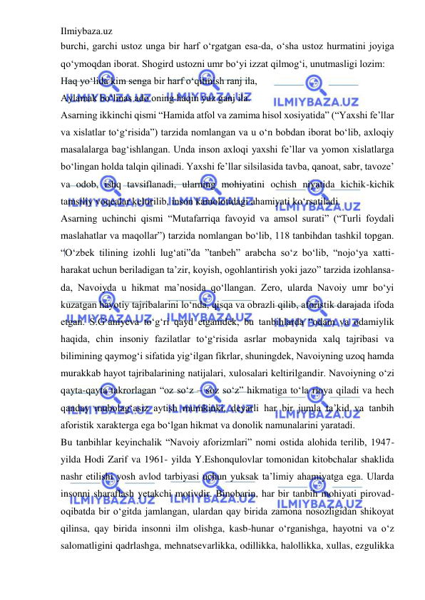 Ilmiybaza.uz 
 
burchi, garchi ustoz unga bir harf o‘rgatgan esa-da, o‘sha ustoz hurmatini joyiga 
qo‘ymoqdan iborat. Shogird ustozni umr bo‘yi izzat qilmog‘i, unutmasligi lozim:  
Haq yo‘lida kim senga bir harf o‘qitmish ranj ila,  
Aylamak bo‘lmas ado oning haqin yuz ganj ila.  
Asarning ikkinchi qismi “Hamida atfol va zamima hisol xosiyatida” (“Yaxshi fe’llar 
va xislatlar to‘g‘risida”) tarzida nomlangan va u o‘n bobdan iborat bo‘lib, axloqiy 
masalalarga bag‘ishlangan. Unda inson axloqi yaxshi fe’llar va yomon xislatlarga 
bo‘lingan holda talqin qilinadi. Yaxshi fe’llar silsilasida tavba, qanoat, sabr, tavoze’ 
va odob, ishq tavsiflanadi, ularning mohiyatini ochish niyatida kichik-kichik 
tamsiliy voqealar keltirilib, inson kamolotidagi ahamiyati ko‘rsatiladi.  
Asarning uchinchi qismi “Mutafarriqa favoyid va amsol surati” (“Turli foydali 
maslahatlar va maqollar”) tarzida nomlangan bo‘lib, 118 tanbihdan tashkil topgan. 
“O‘zbek tilining izohli lug‘ati”da ”tanbeh” arabcha so‘z bo‘lib, “nojo‘ya xatti-
harakat uchun beriladigan ta’zir, koyish, ogohlantirish yoki jazo” tarzida izohlansa-
da, Navoiyda u hikmat ma’nosida qo‘llangan. Zero, ularda Navoiy umr bo‘yi 
kuzatgan hayotiy tajribalarini lo‘nda, qisqa va obrazli qilib, aforistik darajada ifoda 
etgan. S.G‘aniyeva to‘g‘ri qayd etganidek, bu tanbihlarda “odam va odamiylik 
haqida, chin insoniy fazilatlar to‘g‘risida asrlar mobaynida xalq tajribasi va 
bilimining qaymog‘i sifatida yig‘ilgan fikrlar, shuningdek, Navoiyning uzoq hamda 
murakkab hayot tajribalarining natijalari, xulosalari keltirilgandir. Navoiyning o‘zi 
qayta-qayta takrorlagan “oz so‘z – soz so‘z” hikmatiga to‘la rioya qiladi va hech 
qanday mubolag‘asiz aytish mumkinki, deyarli har bir jumla ta’kid va tanbih 
aforistik xarakterga ega bo‘lgan hikmat va donolik namunalarini yaratadi.  
Bu tanbihlar keyinchalik “Navoiy aforizmlari” nomi ostida alohida terilib, 1947-
yilda Hodi Zarif va 1961- yilda Y.Eshonqulovlar tomonidan kitobchalar shaklida 
nashr etilishi yosh avlod tarbiyasi uchun yuksak ta’limiy ahamiyatga ega. Ularda 
insonni sharaflash yetakchi motivdir. Binobarin, har bir tanbih mohiyati pirovad-
oqibatda bir o‘gitda jamlangan, ulardan qay birida zamona nosozligidan shikoyat 
qilinsa, qay birida insonni ilm olishga, kasb-hunar o‘rganishga, hayotni va o‘z 
salomatligini qadrlashga, mehnatsevarlikka, odillikka, halollikka, xullas, ezgulikka 
