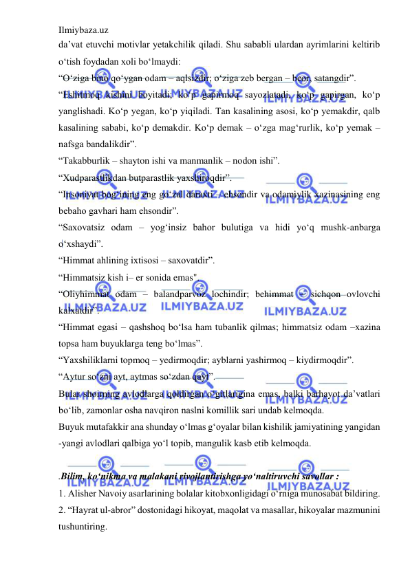 Ilmiybaza.uz 
 
da’vat etuvchi motivlar yetakchilik qiladi. Shu sababli ulardan ayrimlarini keltirib 
o‘tish foydadan xoli bo‘lmaydi:  
“O‘ziga bino qo‘ygan odam – aqlsizdir; o‘ziga zeb bergan – beor, satangdir”.  
“Eshitmoq kishini boyitadi; ko‘p gapirmoq sayozlatadi, ko‘p gapirgan, ko‘p 
yanglishadi. Ko‘p yegan, ko‘p yiqiladi. Tan kasalining asosi, ko‘p yemakdir, qalb 
kasalining sababi, ko‘p demakdir. Ko‘p demak – o‘zga mag‘rurlik, ko‘p yemak –
nafsga bandalikdir”.  
“Takabburlik – shayton ishi va manmanlik – nodon ishi”.  
“Xudparastlikdan butparastlik yaxshiroqdir”.  
“Insoniyat bog‘ining eng go‘zal daraxti – ehsondir va odamiylik xazinasining eng 
bebaho gavhari ham ehsondir”.  
“Saxovatsiz odam – yog‘insiz bahor bulutiga va hidi yo‘q mushk-anbarga 
o‘xshaydi”.  
“Himmat ahlining ixtisosi – saxovatdir”.  
“Himmatsiz kish i– er sonida emas".  
“Oliyhimmat odam – balandparvoz lochindir; behimmat – sichqon ovlovchi 
kalxatdir”.  
“Himmat egasi – qashshoq bo‘lsa ham tubanlik qilmas; himmatsiz odam –xazina 
topsa ham buyuklarga teng bo‘lmas”.  
“Yaxshiliklarni topmoq – yedirmoqdir; ayblarni yashirmoq – kiydirmoqdir”.  
“Aytur so‘zni ayt, aytmas so‘zdan qayt”.  
Bular shoirning avlodlarga qoldirgan o‘gitlarigina emas, balki barhayot da’vatlari 
bo‘lib, zamonlar osha navqiron naslni komillik sari undab kelmoqda.  
Buyuk mutafakkir ana shunday o‘lmas g‘oyalar bilan kishilik jamiyatining yangidan 
-yangi avlodlari qalbiga yo‘l topib, mangulik kasb etib kelmoqda. 
 
.Bilim, ko‘nikma va malakani rivojlantirishga yo‘naltiruvchi savollar : 
1. Alisher Navoiy asarlarining bolalar kitobxonligidagi o‘rniga munosabat bildiring.  
2. “Hayrat ul-abror” dostonidagi hikoyat, maqolat va masallar, hikoyalar mazmunini 
tushuntiring.  
