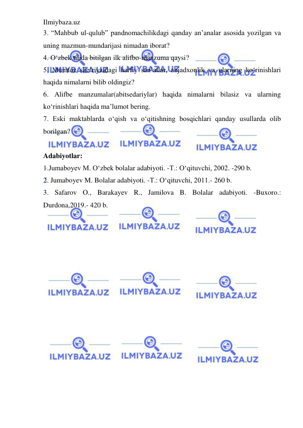 Ilmiybaza.uz 
 
3. “Mahbub ul-qulub” pandnomachilikdagi qanday an’analar asosida yozilgan va 
uning mazmun-mundarijasi nimadan iborat?  
4. O‘zbek tilida bitilgan ilk alifbo-manzuma qaysi?  
5. Mumtoz she’riyatdagi harfiy san’atlar, abjadxonlik va ularning ko‘rinishlari 
haqida nimalarni bilib oldingiz?  
6. Alifbe manzumalar(abitsedariylar) haqida nimalarni bilasiz va ularning 
ko‘rinishlari haqida ma’lumot bering.  
7. Eski maktablarda o‘qish va o‘qitishning bosqichlari qanday usullarda olib 
borilgan? 
 
Adabiyotlar: 
 
1.Jumaboyev M. O‘zbek bolalar adabiyoti. -T.: O‘qituvchi, 2002. -290 b. 
2. Jumaboyev M. Bolalar adabiyoti. -T.: O‘qituvchi, 2011.- 260 b.  
3. Safarov O., Barakayev R., Jamilova B. Bolalar adabiyoti. -Buxoro.: 
Durdona,2019.- 420 b. 
 
