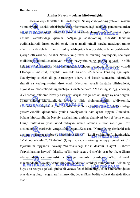 Ilmiybaza.uz 
 
Alisher Navoiy – bolalar kitobxonligida 
Inson axloqiy fazilatlari, ta’lim-tarbiyasi Sharq adabiyotining yetakchi mavzu 
va mohiyatini tashkil etishi bejiz emas. Bu mavzudagi adabiyot-pandnomalardan 
tashqari, badiiy yuksak dostonlar, nasriy asarlarda ham “ma’viza”, ya’ni o‘git-
nasihat xarakteridagi qismlar bo‘lganligi adabiyotning didaktik tabiatini 
oydinlashtiradi. Inson odobi, ongi, ilm-u amali tufayli barcha maxluqotlarning 
afzali, sharifi deb ta’riflanishi turkiy adabiyotda Navoiy dahosi bilan boshlanadi. 
Qariyb olti asrdirki, Alisher Navoiy xalq faxri, tilimizning bayroqdori, she’riyat 
mulkining sultoni, madaniyat va ma’naviyatimizning porloq quyoshi bo‘lib 
kelayotir. “Yoshlarimiz Navoiyni qanchalik chuqur va puxta bilsa,–deb yozadi 
I.Haqqul,– ma’rifat, ezgulik, komillik sirlarini o‘shancha kengroq egallaydi. 
Navoiyning so‘zlari diliga o‘rnashgan odam, o‘zi istasin-istamasin, odamiylik 
sharafi va kuch-quvvatini idrok etadi. Navoiyni yetarli darajada bilish-adolat, 
diyonat va imon-e’tiqodning kuchiga ishonch demak”. XV asrning so‘nggi choragi, 
XVI asrdan e’tiboran Navoiy asarlarini o’qish o‘ziga xos an’anaga aylana borgan. 
Sharq xalqlari kitobxonligida fors-tojik tilida shohnomaxonlik, sa’diyxonlik, 
hofizxonlik, rumiyxonlik, jomiyxonlik bilan birga, turkiy (eski o‘zbek) tilidagi 
yassaviyxonlik, qissaxonlik yonida navoiyxonlik ham qaror topgan. Jumladan, 
bolalar kitobxonligida Navoiy asarlarining ayricha ahamiyati borligi bejiz emas. 
Ulug‘ mutafakkir yosh avlod tarbiyasi uchun alohida e’tibor zarurligini o‘z 
dostonlari va asarlarida yorqin ifoda etgan. Xususan, “Xamsa”ning dastlabki uch 
dostoni – “Hayrat ul-abror”, “Farhod va Shirin”, “Layli va Majnun”, shuningdek, 
“Mahbub ul-qulub”, “Arba’in” (Qirq hadis)da shoirning axloqiy qarashlari o‘z 
tajassumini topgandir. Navoiy “Xamsa”sidagi kirish dostoni “Hayrat ul-abror” 
(Yaxshilarning hayrati) falsafiy, ta’lim-tarbiyaga oid she’riy asar bo‘lib, u Sharq 
adabiyotidagi xamsanavislik an’anasiga muvofiq yozilgan bo‘lib, didaktik 
mazmundadir. Navoiy dostonining muqaddima qismidagi munojotlarda Allohning 
buyuk va beqiyos go‘zalligini ta’rif va tavsif etish bilan birga, shoir barcha mavjudot 
orasida eng ulug‘i, eng sharaflisi insondir, degan fikrni badiiy yuksak darajada ifoda 
etadi:  
