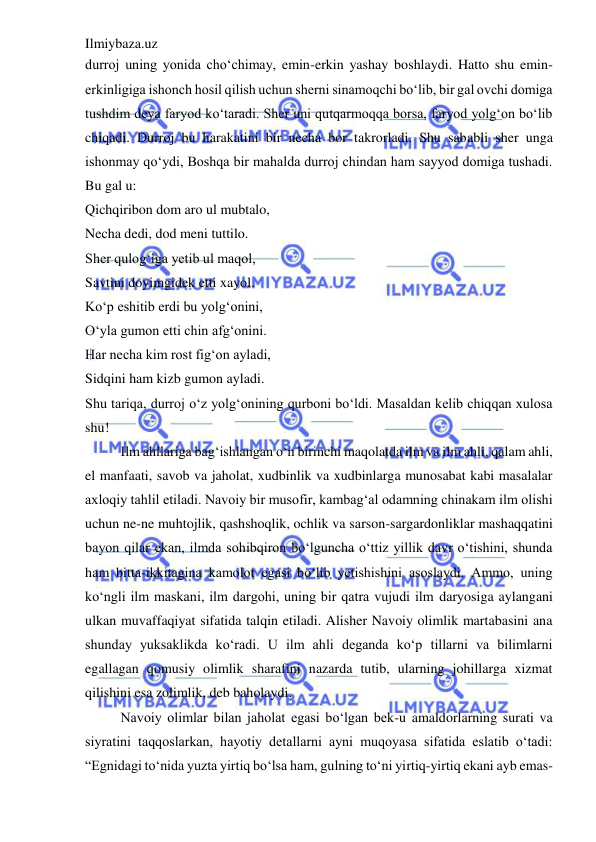 Ilmiybaza.uz 
 
durroj uning yonida cho‘chimay, emin-erkin yashay boshlaydi. Hatto shu emin-
erkinligiga ishonch hosil qilish uchun sherni sinamoqchi bo‘lib, bir gal ovchi domiga 
tushdim deya faryod ko‘taradi. Sher uni qutqarmoqqa borsa, faryod yolg‘on bo‘lib 
chiqadi. Durroj bu harakatini bir necha bor takrorladi. Shu sababli sher unga 
ishonmay qo‘ydi, Boshqa bir mahalda durroj chindan ham sayyod domiga tushadi. 
Bu gal u:  
Qichqiribon dom aro ul mubtalo,  
Necha dedi, dod meni tuttilo.  
Sher qulog‘iga yetib ul maqol,  
Savtini doyimgidek etti xayol.  
Ko‘p eshitib erdi bu yolg‘onini,  
O‘yla gumon etti chin afg‘onini.  
Har necha kim rost fig‘on ayladi,  
Sidqini ham kizb gumon ayladi.  
Shu tariqa, durroj o‘z yolg‘onining qurboni bo‘ldi. Masaldan kelib chiqqan xulosa 
shu!  
Ilm ahllariga bag‘ishlangan o‘n birinchi maqolatda ilm va ilm ahli, qalam ahli, 
el manfaati, savob va jaholat, xudbinlik va xudbinlarga munosabat kabi masalalar 
axloqiy tahlil etiladi. Navoiy bir musofir, kambag‘al odamning chinakam ilm olishi 
uchun ne-ne muhtojlik, qashshoqlik, ochlik va sarson-sargardonliklar mashaqqatini 
bayon qilar ekan, ilmda sohibqiron bo‘lguncha o‘ttiz yillik davr o‘tishini, shunda 
ham bitta-ikkitagina kamolot egasi bo‘lib yetishishini asoslaydi. Ammo, uning 
ko‘ngli ilm maskani, ilm dargohi, uning bir qatra vujudi ilm daryosiga aylangani 
ulkan muvaffaqiyat sifatida talqin etiladi. Alisher Navoiy olimlik martabasini ana 
shunday yuksaklikda ko‘radi. U ilm ahli deganda ko‘p tillarni va bilimlarni 
egallagan qomusiy olimlik sharafini nazarda tutib, ularning johillarga xizmat 
qilishini esa zolimlik, deb baholaydi.  
Navoiy olimlar bilan jaholat egasi bo‘lgan bek-u amaldorlarning surati va 
siyratini taqqoslarkan, hayotiy detallarni ayni muqoyasa sifatida eslatib o‘tadi: 
“Egnidagi to‘nida yuzta yirtiq bo‘lsa ham, gulning to‘ni yirtiq-yirtiq ekani ayb emas-
