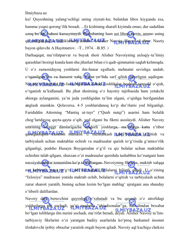 Ilmiybaza.uz 
 
ku! Quyoshning yalang‘ochligi uning ziynati-ku; bulutdan libos kiyganda esa, 
hamma yoqni qorong‘ilik bosadi. ...Er kishining sharafi kiyimda emas; dur sadafdan 
uzoq bo‘lsa, bahosi kamaymaydi. Pashshaning ham ust libosi zarrin, ammo uning 
qo‘nadigan joyi o‘limtiklarning ustidir.” (Alisher Navoiy. Hayrat ul-abror. Nasriy 
bayon qiluvchi A.Hayitmetov. –T., 1974. –B.85. ) 
Darhaqiqat, ma’rifatparvar va buyuk shoir Alisher Navoiyning axloqiy-ta’limiy 
qarashlari hozirgi kunda ham shu jihatlari bilan o'z qadr-qimmatini saqlab kelmoqda. 
U o‘z zamonidayoq yoshlarni ilm-hunar egallash, mehnatni sevishga undab, 
o‘rganilgan ilm va hunarni xalq, Vatan yo‘lida sarf qilish zarurligini uqdirgan. 
Navoiy ta’limotida ilm-fanni egallash uchun yoshlikdan boshlab astoydil o‘qish, 
o‘rganish ta’kidlanadi. Bu jihat shoirning o‘z hayotiy tajribasida ham yetakchi 
shiorga aylanganini, ya’ni juda yoshligidan ta’lim olgani, o‘qishga berilganidan 
anglash mumkin. Qolaversa, 4-5 yoshlaridanoq ko‘p she’rlarni yod bilganligi, 
Farididdin Attorning “Mantiq ut-tayr” (“Qush nutqi”) asarini ham bolalik 
chog‘laridayoq qayta-qayta o‘qib, yod olgani bu fikrni asoslaydi. Alisher Navoiy 
umrining so‘nggi damlarigacha iqtidorli yoshlarga, ma’rifatga katta e’tibor 
qaratganligini kuzatish mumkin. U mehnatkash xalq bolalarini o‘qitish va 
tarbiyalash uchun maktablar ochish va madrasalar qurish to‘g‘risida g‘amxo‘rlik 
qilganligi, podsho Husayn Boyqarodan o‘g‘il va qiz bolalar uchun maktablar 
ochishni talab qilgani, shaxsan o‘zi madrasalar qurishda tashabbus ko‘rsatgani ham 
navoiyshunoslar tomonidan ko‘p ta‘kidlangan. Navoiyning fikricha, maktab xalqqa 
nur keltiradi, unga to‘g‘ri yo‘l ko‘rsatadi, bolalarni bilimli qiladi. U o‘zining 
“Ixlosiya” madrasasi yonida maktab ochib, bolalarni o‘qitish va tarbiyalash uchun 
zarur sharoit yaratib, buning uchun lozim bo‘lgan mablag‘ ajratgani ana shunday 
e’tiborli dalillardan.  
Navoiy dars beruvchini quyoshga o‘xshatadi va bu quyosh o‘z atrofidagi 
yulduzlarga nur sochadi, ya’ni mudarris “abjadxonalar”ga, hali ilmdan bexabar 
bo‘lgan toliblarga ilm nurini sochadi, ma’rifat beradi, deydi. Alisher Navoiy ta’lim-
tarbiyaviy fikrlarini o‘zi yaratgan badiiy asarlarida ko‘proq barkamol insonni 
ifodalovchi ijobiy obrazlar yaratish orqali bayon qiladi. Navoiy aql kuchiga cheksiz 
