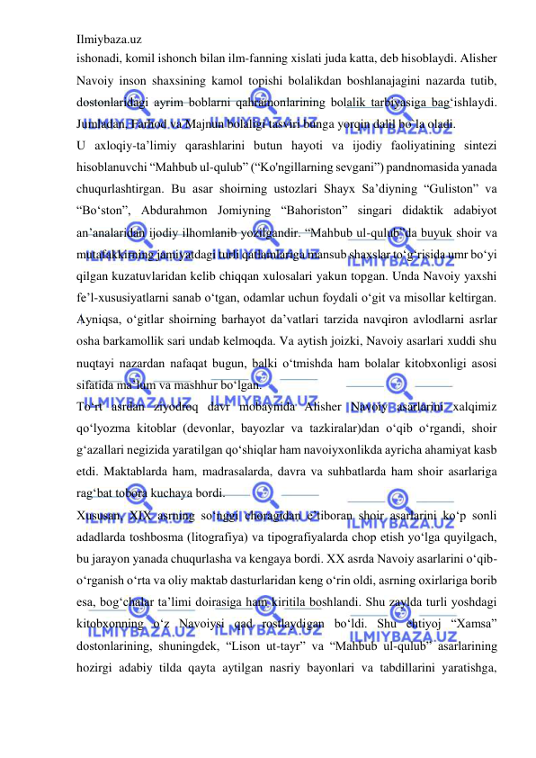 Ilmiybaza.uz 
 
ishonadi, komil ishonch bilan ilm-fanning xislati juda katta, deb hisoblaydi. Alisher 
Navoiy inson shaxsining kamol topishi bolalikdan boshlanajagini nazarda tutib, 
dostonlaridagi ayrim boblarni qahramonlarining bolalik tarbiyasiga bag‘ishlaydi. 
Jumladan, Farhod va Majnun bolaligi tasviri bunga yorqin dalil bo`la oladi.  
U axloqiy-ta’limiy qarashlarini butun hayoti va ijodiy faoliyatining sintezi 
hisoblanuvchi “Mahbub ul-qulub” (“Ko'ngillarning sevgani”) pandnomasida yanada 
chuqurlashtirgan. Bu asar shoirning ustozlari Shayx Sa’diyning “Guliston” va 
“Bo‘ston”, Abdurahmon Jomiyning “Bahoriston” singari didaktik adabiyot 
an’analaridan ijodiy ilhomlanib yozilgandir. “Mahbub ul-qulub”da buyuk shoir va 
mutafakkirning jamiyatdagi turli qatlamlariga mansub shaxslar to‘g‘risida umr bo‘yi 
qilgan kuzatuvlaridan kelib chiqqan xulosalari yakun topgan. Unda Navoiy yaxshi 
fe’l-xususiyatlarni sanab o‘tgan, odamlar uchun foydali o‘git va misollar keltirgan. 
Ayniqsa, o‘gitlar shoirning barhayot da’vatlari tarzida navqiron avlodlarni asrlar 
osha barkamollik sari undab kelmoqda. Va aytish joizki, Navoiy asarlari xuddi shu 
nuqtayi nazardan nafaqat bugun, balki o‘tmishda ham bolalar kitobxonligi asosi 
sifatida ma’lum va mashhur bo‘lgan.  
To‘rt asrdan ziyodroq davr mobaynida Alisher Navoiy asarlarini xalqimiz 
qo‘lyozma kitoblar (devonlar, bayozlar va tazkiralar)dan o‘qib o‘rgandi, shoir 
g‘azallari negizida yaratilgan qo‘shiqlar ham navoiyxonlikda ayricha ahamiyat kasb 
etdi. Maktablarda ham, madrasalarda, davra va suhbatlarda ham shoir asarlariga 
rag‘bat tobora kuchaya bordi.  
Xususan, XIX asrning so‘nggi choragidan e’tiboran shoir asarlarini ko‘p sonli 
adadlarda toshbosma (litografiya) va tipografiyalarda chop etish yo‘lga quyilgach, 
bu jarayon yanada chuqurlasha va kengaya bordi. XX asrda Navoiy asarlarini o‘qib-
o‘rganish o‘rta va oliy maktab dasturlaridan keng o‘rin oldi, asrning oxirlariga borib 
esa, bog‘chalar ta’limi doirasiga ham kiritila boshlandi. Shu zaylda turli yoshdagi 
kitobxonning o‘z Navoiysi qad rostlaydigan bo‘ldi. Shu ehtiyoj “Xamsa” 
dostonlarining, shuningdek, “Lison ut-tayr” va “Mahbub ul-qulub” asarlarining 
hozirgi adabiy tilda qayta aytilgan nasriy bayonlari va tabdillarini yaratishga, 
