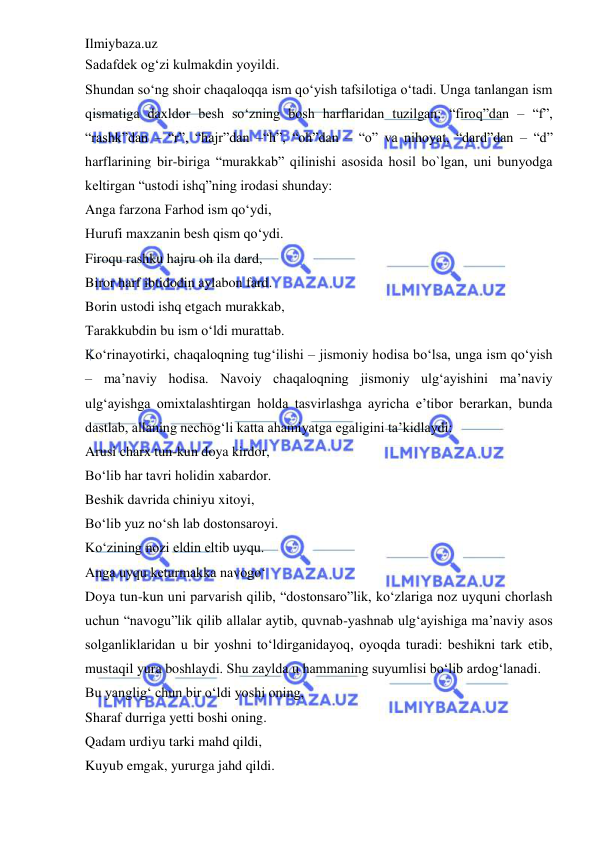 Ilmiybaza.uz 
 
Sadafdek og‘zi kulmakdin yoyildi.  
Shundan so‘ng shoir chaqaloqqa ism qo‘yish tafsilotiga o‘tadi. Unga tanlangan ism 
qismatiga daxldor besh so‘zning bosh harflaridan tuzilgan: “firoq”dan – “f”, 
“rashk”dan – “r”, “hajr”dan –“h”, “oh”dan – “o” va nihoyat, “dard”dan – “d” 
harflarining bir-biriga “murakkab” qilinishi asosida hosil bo`lgan, uni bunyodga 
keltirgan “ustodi ishq”ning irodasi shunday:  
Anga farzona Farhod ism qo‘ydi,  
Hurufi maxzanin besh qism qo‘ydi.  
Firoqu rashku hajru oh ila dard,  
Biror harf ibtidodin aylabon fard.  
Borin ustodi ishq etgach murakkab,  
Tarakkubdin bu ism o‘ldi murattab.  
Ko‘rinayotirki, chaqaloqning tug‘ilishi – jismoniy hodisa bo‘lsa, unga ism qo‘yish 
– ma’naviy hodisa. Navoiy chaqaloqning jismoniy ulg‘ayishini ma’naviy 
ulg‘ayishga omixtalashtirgan holda tasvirlashga ayricha e’tibor berarkan, bunda 
dastlab, allaning nechog‘li katta ahamiyatga egaligini ta’kidlaydi:  
Arusi charx tun-kun doya kirdor,  
Bo‘lib har tavri holidin xabardor.  
Beshik davrida chiniyu xitoyi,  
Bo‘lib yuz no‘sh lab dostonsaroyi.  
Ko‘zining nozi eldin eltib uyqu.  
Anga uyqu keturmakka navogo‘  
Doya tun-kun uni parvarish qilib, “dostonsaro”lik, ko‘zlariga noz uyquni chorlash 
uchun “navogu”lik qilib allalar aytib, quvnab-yashnab ulg‘ayishiga ma’naviy asos 
solganliklaridan u bir yoshni to‘ldirganidayoq, oyoqda turadi: beshikni tark etib, 
mustaqil yura boshlaydi. Shu zaylda u hammaning suyumlisi bo‘lib ardog‘lanadi.  
Bu yanglig‘ chun bir o‘ldi yoshi oning,  
Sharaf durriga yetti boshi oning.  
Qadam urdiyu tarki mahd qildi,  
Kuyub emgak, yururga jahd qildi.  
