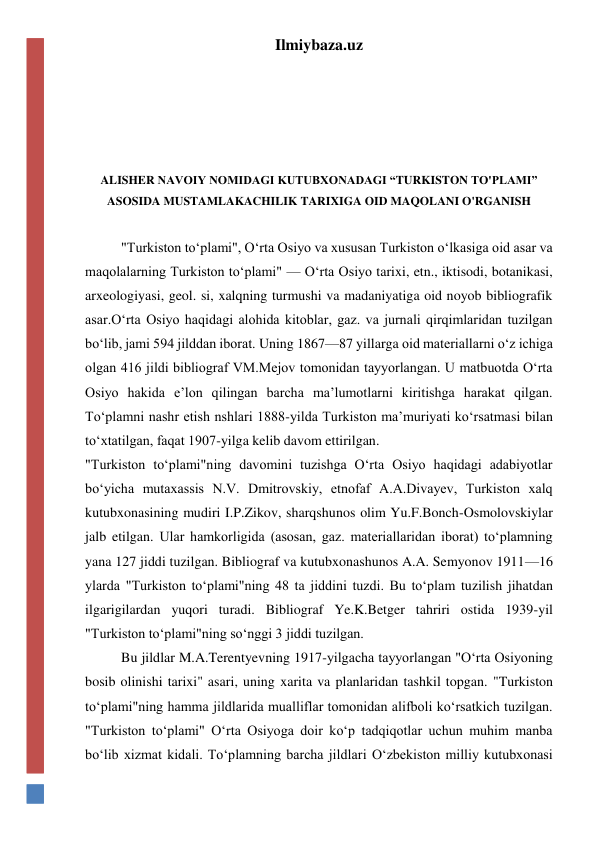 Ilmiybaza.uz 
 
 
 
 
ALISHER NAVOIY NOMIDAGI KUTUBXONADAGI “TURKISTON TO'PLAMI” 
ASOSIDA MUSTAMLAKACHILIK TARIXIGA OID MAQOLANI O'RGANISH 
 
"Turkiston toʻplami", Oʻrta Osiyo va xususan Turkiston oʻlkasiga oid asar va 
maqolalarning Turkiston toʻplami" — Oʻrta Osiyo tarixi, etn., iktisodi, botanikasi, 
arxeologiyasi, geol. si, xalqning turmushi va madaniyatiga oid noyob bibliografik 
asar.Oʻrta Osiyo haqidagi alohida kitoblar, gaz. va jurnali qirqimlaridan tuzilgan 
boʻlib, jami 594 jilddan iborat. Uning 1867—87 yillarga oid materiallarni oʻz ichiga 
olgan 416 jildi bibliograf VM.Mejov tomonidan tayyorlangan. U matbuotda Oʻrta 
Osiyo hakida eʼlon qilingan barcha maʼlumotlarni kiritishga harakat qilgan. 
Toʻplamni nashr etish nshlari 1888-yilda Turkiston maʼmuriyati koʻrsatmasi bilan 
toʻxtatilgan, faqat 1907-yilga kelib davom ettirilgan. 
"Turkiston toʻplami"ning davomini tuzishga Oʻrta Osiyo haqidagi adabiyotlar 
boʻyicha mutaxassis N.V. Dmitrovskiy, etnofaf A.A.Divayev, Turkiston xalq 
kutubxonasining mudiri I.P.Zikov, sharqshunos olim Yu.F.Bonch-Osmolovskiylar 
jalb etilgan. Ular hamkorligida (asosan, gaz. materiallaridan iborat) toʻplamning 
yana 127 jiddi tuzilgan. Bibliograf va kutubxonashunos A.A. Semyonov 1911—16 
ylarda "Turkiston toʻplami"ning 48 ta jiddini tuzdi. Bu toʻplam tuzilish jihatdan 
ilgarigilardan yuqori turadi. Bibliograf Ye.K.Betger tahriri ostida 1939-yil 
"Turkiston toʻplami"ning soʻnggi 3 jiddi tuzilgan. 
Bu jildlar M.A.Terentyevning 1917-yilgacha tayyorlangan "Oʻrta Osiyoning 
bosib olinishi tarixi" asari, uning xarita va planlaridan tashkil topgan. "Turkiston 
toʻplami"ning hamma jildlarida mualliflar tomonidan alifboli koʻrsatkich tuzilgan. 
"Turkiston toʻplami" Oʻrta Osiyoga doir koʻp tadqiqotlar uchun muhim manba 
boʻlib xizmat kidali. Toʻplamning barcha jildlari Oʻzbekiston milliy kutubxonasi 
