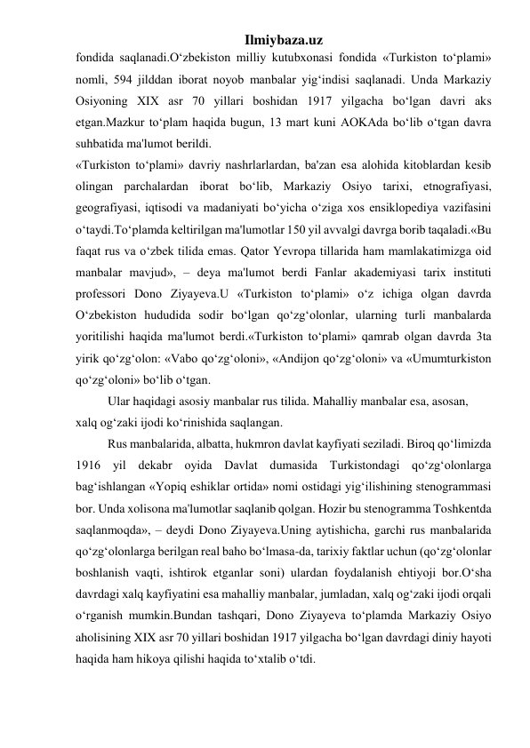 Ilmiybaza.uz 
fondida saqlanadi.O‘zbekiston milliy kutubxonasi fondida «Turkiston to‘plami» 
nomli, 594 jilddan iborat noyob manbalar yig‘indisi saqlanadi. Unda Markaziy 
Osiyoning XIX asr 70 yillari boshidan 1917 yilgacha bo‘lgan davri aks 
etgan.Mazkur to‘plam haqida bugun, 13 mart kuni AOKAda bo‘lib o‘tgan davra 
suhbatida ma'lumot berildi. 
«Turkiston to‘plami» davriy nashrlarlardan, ba'zan esa alohida kitoblardan kesib 
olingan parchalardan iborat bo‘lib, Markaziy Osiyo tarixi, etnografiyasi, 
geografiyasi, iqtisodi va madaniyati bo‘yicha o‘ziga xos ensiklopediya vazifasini 
o‘taydi.To‘plamda keltirilgan ma'lumotlar 150 yil avvalgi davrga borib taqaladi.«Bu 
faqat rus va o‘zbek tilida emas. Qator Yevropa tillarida ham mamlakatimizga oid 
manbalar mavjud», – deya ma'lumot berdi Fanlar akademiyasi tarix instituti 
professori Dono Ziyayeva.U «Turkiston to‘plami» o‘z ichiga olgan davrda 
O‘zbekiston hududida sodir bo‘lgan qo‘zg‘olonlar, ularning turli manbalarda 
yoritilishi haqida ma'lumot berdi.«Turkiston to‘plami» qamrab olgan davrda 3ta 
yirik qo‘zg‘olon: «Vabo qo‘zg‘oloni», «Andijon qo‘zg‘oloni» va «Umumturkiston 
qo‘zg‘oloni» bo‘lib o‘tgan. 
Ular haqidagi asosiy manbalar rus tilida. Mahalliy manbalar esa, asosan, 
xalq og‘zaki ijodi ko‘rinishida saqlangan. 
Rus manbalarida, albatta, hukmron davlat kayfiyati seziladi. Biroq qo‘limizda 
1916 yil dekabr oyida Davlat dumasida Turkistondagi qo‘zg‘olonlarga 
bag‘ishlangan «Yopiq eshiklar ortida» nomi ostidagi yig‘ilishining stenogrammasi 
bor. Unda xolisona ma'lumotlar saqlanib qolgan. Hozir bu stenogramma Toshkentda 
saqlanmoqda», – deydi Dono Ziyayeva.Uning aytishicha, garchi rus manbalarida 
qo‘zg‘olonlarga berilgan real baho bo‘lmasa-da, tarixiy faktlar uchun (qo‘zg‘olonlar 
boshlanish vaqti, ishtirok etganlar soni) ulardan foydalanish ehtiyoji bor.O‘sha 
davrdagi xalq kayfiyatini esa mahalliy manbalar, jumladan, xalq og‘zaki ijodi orqali 
o‘rganish mumkin.Bundan tashqari, Dono Ziyayeva to‘plamda Markaziy Osiyo 
aholisining XIX asr 70 yillari boshidan 1917 yilgacha bo‘lgan davrdagi diniy hayoti 
haqida ham hikoya qilishi haqida to‘xtalib o‘tdi. 
