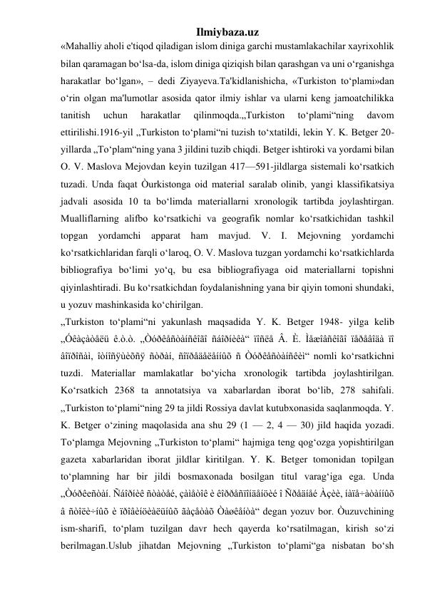 Ilmiybaza.uz 
«Mahalliy aholi e'tiqod qiladigan islom diniga garchi mustamlakachilar xayrixohlik 
bilan qaramagan bo‘lsa-da, islom diniga qiziqish bilan qarashgan va uni o‘rganishga 
harakatlar bo‘lgan», – dedi Ziyayeva.Ta'kidlanishicha, «Turkiston to‘plami»dan 
o‘rin olgan ma'lumotlar asosida qator ilmiy ishlar va ularni keng jamoatchilikka 
tanitish 
uchun 
harakatlar 
qilinmoqda.„Turkiston 
to‘plami“ning 
davom 
ettirilishi.1916-yil „Turkiston to‘plami“ni tuzish to‘xtatildi, lekin Y. K. Betger 20- 
yillarda „To‘plam“ning yana 3 jildini tuzib chiqdi. Betger ishtiroki va yordami bilan 
O. V. Maslova Mejovdan keyin tuzilgan 417—591-jildlarga sistemali ko‘rsatkich 
tuzadi. Unda faqat Òurkistonga oid material saralab olinib, yangi klassifikatsiya 
jadvali asosida 10 ta bo‘limda materiallarni xronologik tartibda joylashtirgan. 
Mualliflarning alifbo ko‘rsatkichi va geografik nomlar ko‘rsatkichidan tashkil 
topgan yordamchi apparat ham mavjud. V. I. Mejovning yordamchi 
ko‘rsatkichlaridan farqli o‘laroq, O. V. Maslova tuzgan yordamchi ko‘rsatkichlarda 
bibliografiya bo‘limi yo‘q, bu esa bibliografiyaga oid materiallarni topishni 
qiyinlashtiradi. Bu ko‘rsatkichdan foydalanishning yana bir qiyin tomoni shundaki, 
u yozuv mashinkasida ko‘chirilgan. 
„Turkiston to‘plami“ni yakunlash maqsadida Y. K. Betger 1948- yilga kelib 
„Óêàçàòåëü ê.ò.ò. „Òóðêåñòàíñêîãî ñáîðíèêà“ ïîñëå Â. È. Ìåæîâñêîãî ïåðåâîäà ïî 
âîïðîñàì, îòíîñÿùèõñÿ ñòðàí, ñîïðåäåëåííûõ ñ Òóðêåñòàíñêèì“ nomli ko‘rsatkichni 
tuzdi. Materiallar mamlakatlar bo‘yicha xronologik tartibda joylashtirilgan. 
Ko‘rsatkich 2368 ta annotatsiya va xabarlardan iborat bo‘lib, 278 sahifali. 
„Turkiston to‘plami“ning 29 ta jildi Rossiya davlat kutubxonasida saqlanmoqda. Y. 
K. Betger o‘zining maqolasida ana shu 29 (1 — 2, 4 — 30) jild haqida yozadi. 
To‘plamga Mejovning „Turkiston to‘plami“ hajmiga teng qog‘ozga yopishtirilgan 
gazeta xabarlaridan iborat jildlar kiritilgan. Y. K. Betger tomonidan topilgan 
to‘plamning har bir jildi bosmaxonada bosilgan titul varag‘iga ega. Unda 
„Òóðêeñòàí. Ñáîðíèê ñòàòåé, çàìåòîê è êîððåñïîíäåíöèé î Ñðåäíåé Àçèè, íàïå÷àòàííûõ 
â ñòîëè÷íûõ è ïðîâèíöèàëüíûõ ãàçåòàõ Òàøêåíòà“ degan yozuv bor. Òuzuvchining 
ism-sharifi, to‘plam tuzilgan davr hech qayerda ko‘rsatilmagan, kirish so‘zi 
berilmagan.Uslub jihatdan Mejovning „Turkiston to‘plami“ga nisbatan bo‘sh 
