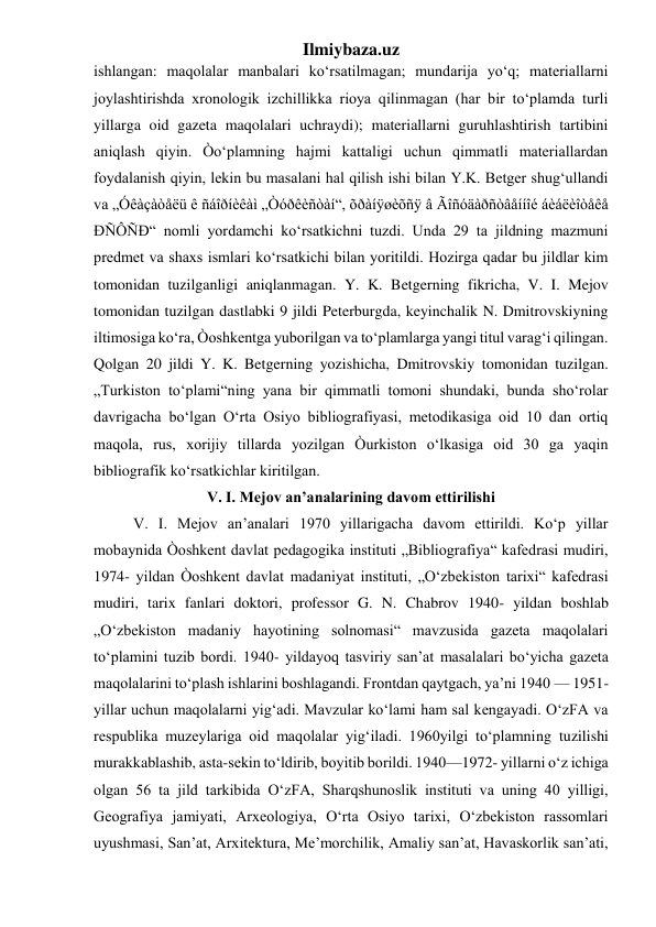 Ilmiybaza.uz 
ishlangan: maqolalar manbalari ko‘rsatilmagan; mundarija yo‘q; materiallarni 
joylashtirishda xronologik izchillikka rioya qilinmagan (har bir to‘plamda turli 
yillarga oid gazeta maqolalari uchraydi); materiallarni guruhlashtirish tartibini 
aniqlash qiyin. Òo‘plamning hajmi kattaligi uchun qimmatli materiallardan 
foydalanish qiyin, lekin bu masalani hal qilish ishi bilan Y.K. Betger shug‘ullandi 
va „Óêàçàòåëü ê ñáîðíèêàì „Òóðêèñòàí“, õðàíÿøèõñÿ â Ãîñóäàðñòâåííîé áèáëèîòåêå 
ÐÑÔÑÐ“ nomli yordamchi ko‘rsatkichni tuzdi. Unda 29 ta jildning mazmuni 
predmet va shaxs ismlari ko‘rsatkichi bilan yoritildi. Hozirga qadar bu jildlar kim 
tomonidan tuzilganligi aniqlanmagan. Y. K. Betgerning fikricha, V. I. Mejov 
tomonidan tuzilgan dastlabki 9 jildi Peterburgda, keyinchalik N. Dmitrovskiyning 
iltimosiga ko‘ra, Òoshkentga yuborilgan va to‘plamlarga yangi titul varag‘i qilingan. 
Qolgan 20 jildi Y. K. Betgerning yozishicha, Dmitrovskiy tomonidan tuzilgan. 
„Turkiston to‘plami“ning yana bir qimmatli tomoni shundaki, bunda sho‘rolar 
davrigacha bo‘lgan O‘rta Osiyo bibliografiyasi, metodikasiga oid 10 dan ortiq 
maqola, rus, xorijiy tillarda yozilgan Òurkiston o‘lkasiga oid 30 ga yaqin 
bibliografik ko‘rsatkichlar kiritilgan. 
V. I. Mejov an’analarining davom ettirilishi 
V. I. Mejov an’analari 1970 yillarigacha davom ettirildi. Ko‘p yillar 
mobaynida Òoshkent davlat pedagogika instituti „Bibliografiya“ kafedrasi mudiri, 
1974- yildan Òoshkent davlat madaniyat instituti, „O‘zbekiston tarixi“ kafedrasi 
mudiri, tarix fanlari doktori, professor G. N. Chabrov 1940- yildan boshlab 
„O‘zbekiston madaniy hayotining solnomasi“ mavzusida gazeta maqolalari 
to‘plamini tuzib bordi. 1940- yildayoq tasviriy san’at masalalari bo‘yicha gazeta 
maqolalarini to‘plash ishlarini boshlagandi. Frontdan qaytgach, ya’ni 1940 — 1951- 
yillar uchun maqolalarni yig‘adi. Mavzular ko‘lami ham sal kengayadi. O‘zFA va 
respublika muzeylariga oid maqolalar yig‘iladi. 1960yilgi to‘plamning tuzilishi 
murakkablashib, asta-sekin to‘ldirib, boyitib borildi. 1940—1972- yillarni o‘z ichiga 
olgan 56 ta jild tarkibida O‘zFA, Sharqshunoslik instituti va uning 40 yilligi, 
Geografiya jamiyati, Arxeologiya, O‘rta Osiyo tarixi, O‘zbekiston rassomlari 
uyushmasi, San’at, Arxitektura, Me’morchilik, Amaliy san’at, Havaskorlik san’ati, 
