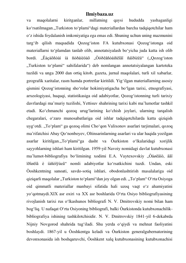 Ilmiybaza.uz 
va 
maqolalarni 
kiritganlar, 
millatning 
qaysi 
hududda 
yashaganligi 
ko‘rsatilmagan.„Turkiston to‘plami“dagi materiallardan barcha tadqiqotchilar ham 
o‘z ishida foydalanish imkoniyatiga ega emas edi. Shuning uchun uning mazmunini 
targ‘ib qilish maqsadida Qozog‘iston FA kutubxonasi Qozog‘istonga oid 
materiallarni to‘plamdan tanlab olib, annotatsiyalash bo‘yicha juda katta ish olib 
bordi. „Êàçàõñòàí íà ñòðàíèöàõ „Òóðêåñòàíñêîãî ñáîðíèêà“ („Qozog‘iston 
„Turkiston to‘plami“ sahifalarida“) deb nomlangan annotatsiyalangan kartoteka 
tuzildi va unga 2000 dan ortiq kitob, gazeta, jurnal maqolalari, turli xil xabarlar, 
geografik xaritalar, rasm hamda portretlar kiritildi. Yig‘ilgan materiallarning asosiy 
qismini Qozog‘istonning sho‘rolar hokimiyatigacha bo‘lgan tarixi, etnografiyasi, 
arxeologiyasi, huquqi, statistikasiga oid adabiyotlar, Qozog‘istonning turli tarixiy 
davrlardagi ma’muriy tuzilishi, Yettisuv shahrining tarixi kabi ma’lumotlar tashkil 
etadi. Ko‘chmanchi qozoq urug‘larining ko‘chish joylari, ularning tarqalish 
chegaralari, o‘zaro munosabatlariga oid ishlar tadqiqotchilarda katta qiziqish 
uyg‘otdi. „To‘plam“ ga qozoq olimi Cho‘qon Valixonov asarlari tarjimalari, qozoq 
ma’rifatchisi Abay Qo‘nonboyev, Oltinsarinlarning asarlari va ular haqida yozilgan 
asarlar kiritilgan.„To‘plami“ga dasht va Òurkiston o‘lkalaridagi xorijlik 
sayyohlarning ishlari ham kiritilgan. 1959-yil Navoiy nomidagi davlat kutubxonasi 
ma’lumot-bibliografiya bo‘limining xodimi E.A. Vaytexovskiy „Òàøêåíò, åãî 
ïðîøëîå è íàñòîÿùeå“ nomli adabiyotlar ko‘rsatkichini tuzdi. Undan, eski 
Òoshkentning sanoati, savdo-sotiq ishlari, obodonlashtirish masalalariga oid 
qiziqarli maqolalar „Turkiston to‘plami“dan joy olgan edi. „To‘plam“ O‘rta Osiyoga 
oid qimmatli materiallar manbayi sifatida hali uzoq vaqt o‘z ahamiyatini 
yo‘qotmaydi.XIX asr oxiri va XX asr boshlarida O‘rta Osiyo bibliografiyasining 
rivojlanish tarixi rus o‘lkashunos bibliografi N. V. Dmitrovskiy nomi bilan ham 
bog‘liq. U nafaqat O‘rta Osiyoning bibliografi, balki Òurkistonda kutubxonachilik-
bibliografiya ishining tashkilotchisidir. N. V. Dmitrovskiy 1841-yil 6-dekabrda 
Nijniy Novgorod shahrida tug‘iladi. Shu yerda o‘qiydi va mehnat faoliyatini 
boshlaydi. 1867-yil u Òoshkentga keladi va Òurkiston generalgubernatorining 
devonxonasida ish boshqaruvchi, Òoshkent xalq kutubxonasining kutubxonachisi 
