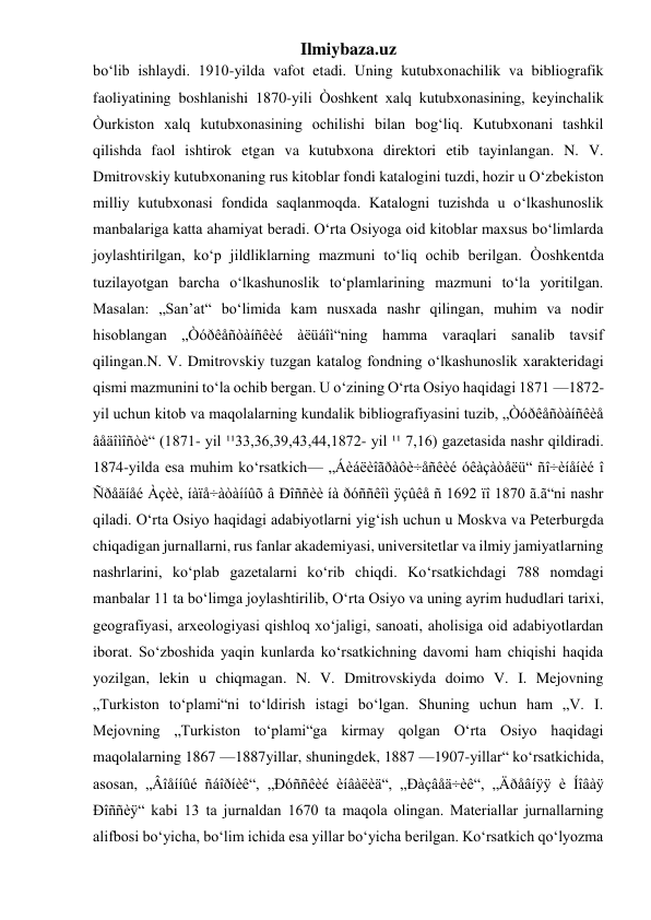 Ilmiybaza.uz 
bo‘lib ishlaydi. 1910-yilda vafot etadi. Uning kutubxonachilik va bibliografik 
faoliyatining boshlanishi 1870-yili Òoshkent xalq kutubxonasining, keyinchalik 
Òurkiston xalq kutubxonasining ochilishi bilan bog‘liq. Kutubxonani tashkil 
qilishda faol ishtirok etgan va kutubxona direktori etib tayinlangan. N. V. 
Dmitrovskiy kutubxonaning rus kitoblar fondi katalogini tuzdi, hozir u O‘zbekiston 
milliy kutubxonasi fondida saqlanmoqda. Katalogni tuzishda u o‘lkashunoslik 
manbalariga katta ahamiyat beradi. O‘rta Osiyoga oid kitoblar maxsus bo‘limlarda 
joylashtirilgan, ko‘p jildliklarning mazmuni to‘liq ochib berilgan. Òoshkentda 
tuzilayotgan barcha o‘lkashunoslik to‘plamlarining mazmuni to‘la yoritilgan. 
Masalan: „San’at“ bo‘limida kam nusxada nashr qilingan, muhim va nodir 
hisoblangan „Òóðêåñòàíñêèé àëüáîì“ning hamma varaqlari sanalib tavsif 
qilingan.N. V. Dmitrovskiy tuzgan katalog fondning o‘lkashunoslik xarakteridagi 
qismi mazmunini to‘la ochib bergan. U o‘zining O‘rta Osiyo haqidagi 1871 —1872- 
yil uchun kitob va maqolalarning kundalik bibliografiyasini tuzib, „Òóðêåñòàíñêèå 
âåäîìîñòè“ (1871- yil ¹¹33,36,39,43,44,1872- yil ¹¹ 7,16) gazetasida nashr qildiradi. 
1874-yilda esa muhim ko‘rsatkich— „Áèáëèîãðàôè÷åñêèé óêàçàòåëü“ ñî÷èíåíèé î 
Ñðåäíåé Àçèè, íàïå÷àòàííûõ â Ðîññèè íà ðóññêîì ÿçûêå ñ 1692 ïî 1870 ã.ã“ni nashr 
qiladi. O‘rta Osiyo haqidagi adabiyotlarni yig‘ish uchun u Moskva va Peterburgda 
chiqadigan jurnallarni, rus fanlar akademiyasi, universitetlar va ilmiy jamiyatlarning 
nashrlarini, ko‘plab gazetalarni ko‘rib chiqdi. Ko‘rsatkichdagi 788 nomdagi 
manbalar 11 ta bo‘limga joylashtirilib, O‘rta Osiyo va uning ayrim hududlari tarixi, 
geografiyasi, arxeologiyasi qishloq xo‘jaligi, sanoati, aholisiga oid adabiyotlardan 
iborat. So‘zboshida yaqin kunlarda ko‘rsatkichning davomi ham chiqishi haqida 
yozilgan, lekin u chiqmagan. N. V. Dmitrovskiyda doimo V. I. Mejovning 
„Turkiston to‘plami“ni to‘ldirish istagi bo‘lgan. Shuning uchun ham „V. I. 
Mejovning „Turkiston to‘plami“ga kirmay qolgan O‘rta Osiyo haqidagi 
maqolalarning 1867 —1887yillar, shuningdek, 1887 —1907-yillar“ ko‘rsatkichida, 
asosan, „Âîåííûé ñáîðíèê“, „Ðóññêèé èíâàëèä“, „Ðàçâåä÷èê“, „Äðåâíÿÿ è Íîâàÿ 
Ðîññèÿ“ kabi 13 ta jurnaldan 1670 ta maqola olingan. Materiallar jurnallarning 
alifbosi bo‘yicha, bo‘lim ichida esa yillar bo‘yicha berilgan. Ko‘rsatkich qo‘lyozma 
