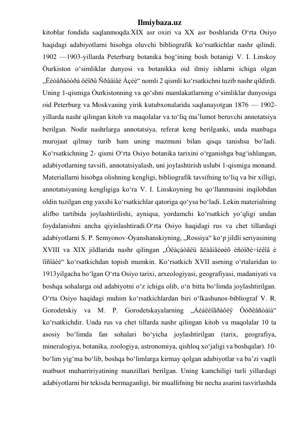 Ilmiybaza.uz 
kitoblar fondida saqlanmoqda.XIX asr oxiri va XX asr boshlarida O‘rta Osiyo 
haqidagi adabiyotlarni hisobga oluvchi bibliografik ko‘rsatkichlar nashr qilindi. 
1902 —1903-yillarda Peterburg botanika bog‘ining bosh botanigi V. I. Linskoy 
Òurkiston o‘simliklar dunyosi va botanikka oid ilmiy ishlarni ichiga olgan 
„Ëèòåðàòóðà ôëîðû Ñðåäíåé Àçèè“ nomli 2 qismli ko‘rsatkichni tuzib nashr qildirdi. 
Uning 1-qismiga Òurkistonning va qo‘shni mamlakatlarning o‘simliklar dunyosiga 
oid Peterburg va Moskvaning yirik kutubxonalarida saqlanayotgan 1876 — 1902- 
yillarda nashr qilingan kitob va maqolalar va to‘liq ma’lumot beruvchi annotatsiya 
berilgan. Nodir nashrlarga annotatsiya, referat keng berilganki, unda manbaga 
murojaat qilmay turib ham uning mazmuni bilan qisqa tanishsa bo‘ladi. 
Ko‘rsatkichning 2- qismi O‘rta Osiyo botanika tarixini o‘rganishga bag‘ishlangan, 
adabiyotlarning tavsifi, annotatsiyalash, uni joylashtirish uslubi 1-qismiga monand. 
Materiallarni hisobga olishning kengligi, bibliografik tavsifning to‘liq va bir xilligi, 
annotatsiyaning kengligiga ko‘ra V. I. Linskoyning bu qo‘llanmasini inqilobdan 
oldin tuzilgan eng yaxshi ko‘rsatkichlar qatoriga qo‘ysa bo‘ladi. Lekin materialning 
alifbo tartibida joylashtirilishi, ayniqsa, yordamchi ko‘rsatkich yo‘qligi undan 
foydalanishni ancha qiyinlashtiradi.O‘rta Osiyo haqidagi rus va chet tillardagi 
adabiyotlarni S. P. Semyonov-Òyanshanskiyning, „Rossiya“ ko‘p jildli seriyasining 
XVIII va XIX jildlarida nashr qilingan „Óêàçàòåëü ãëàâíåéøèõ èñòîðè÷íèêîâ è 
ïîñîáèé“ ko‘rsatkichdan topish mumkin. Ko‘rsatkich XVII asrning o‘rtalaridan to 
1913yilgacha bo‘lgan O‘rta Osiyo tarixi, arxeologiyasi, geografiyasi, madaniyati va 
boshqa sohalarga oid adabiyotni o‘z ichiga olib, o‘n bitta bo‘limda joylashtirilgan. 
O‘rta Osiyo haqidagi muhim ko‘rsatkichlardan biri o‘lkashunos-bibliograf V. R. 
Gorodetskiy va M. P. Gorodetskayalarning „Áèáëèîãðàôèÿ Òóðêåñòàíà“ 
ko‘rsatkichdir. Unda rus va chet tillarda nashr qilingan kitob va maqolalar 10 ta 
asosiy bo‘limda fan sohalari bo‘yicha joylashtirilgan (tarix, geografiya, 
mineralogiya, botanika, zoologiya, astronomiya, qishloq xo‘jaligi va boshqalar). 10- 
bo‘lim yig‘ma bo‘lib, boshqa bo‘limlarga kirmay qolgan adabiyotlar va ba’zi vaqtli 
matbuot muharririyatining manzillari berilgan. Uning kamchiligi turli yillardagi 
adabiyotlarni bir tekisda bermaganligi, bir muallifning bir necha asarini tasvirlashda 
