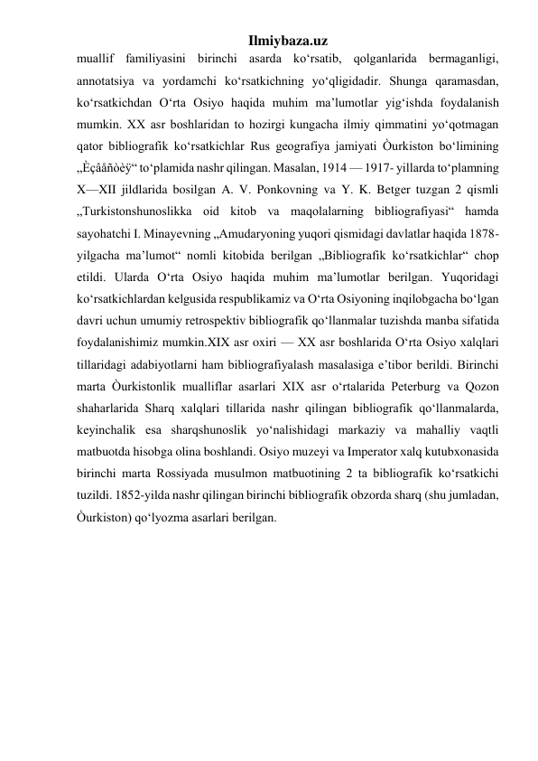 Ilmiybaza.uz 
muallif familiyasini birinchi asarda ko‘rsatib, qolganlarida bermaganligi, 
annotatsiya va yordamchi ko‘rsatkichning yo‘qligidadir. Shunga qaramasdan, 
ko‘rsatkichdan O‘rta Osiyo haqida muhim ma’lumotlar yig‘ishda foydalanish 
mumkin. XX asr boshlaridan to hozirgi kungacha ilmiy qimmatini yo‘qotmagan 
qator bibliografik ko‘rsatkichlar Rus geografiya jamiyati Òurkiston bo‘limining 
„Èçâåñòèÿ“ to‘plamida nashr qilingan. Masalan, 1914 — 1917- yillarda to‘plamning 
X—XII jildlarida bosilgan A. V. Ponkovning va Y. K. Betger tuzgan 2 qismli 
„Turkistonshunoslikka oid kitob va maqolalarning bibliografiyasi“ hamda 
sayohatchi I. Minayevning „Amudaryoning yuqori qismidagi davlatlar haqida 1878-
yilgacha ma’lumot“ nomli kitobida berilgan „Bibliografik ko‘rsatkichlar“ chop 
etildi. Ularda O‘rta Osiyo haqida muhim ma’lumotlar berilgan. Yuqoridagi 
ko‘rsatkichlardan kelgusida respublikamiz va O‘rta Osiyoning inqilobgacha bo‘lgan 
davri uchun umumiy retrospektiv bibliografik qo‘llanmalar tuzishda manba sifatida 
foydalanishimiz mumkin.XIX asr oxiri — XX asr boshlarida O‘rta Osiyo xalqlari 
tillaridagi adabiyotlarni ham bibliografiyalash masalasiga e’tibor berildi. Birinchi 
marta Òurkistonlik mualliflar asarlari XIX asr o‘rtalarida Peterburg va Qozon 
shaharlarida Sharq xalqlari tillarida nashr qilingan bibliografik qo‘llanmalarda, 
keyinchalik esa sharqshunoslik yo‘nalishidagi markaziy va mahalliy vaqtli 
matbuotda hisobga olina boshlandi. Osiyo muzeyi va Imperator xalq kutubxonasida 
birinchi marta Rossiyada musulmon matbuotining 2 ta bibliografik ko‘rsatkichi 
tuzildi. 1852-yilda nashr qilingan birinchi bibliografik obzorda sharq (shu jumladan, 
Òurkiston) qo‘lyozma asarlari berilgan.  
 
