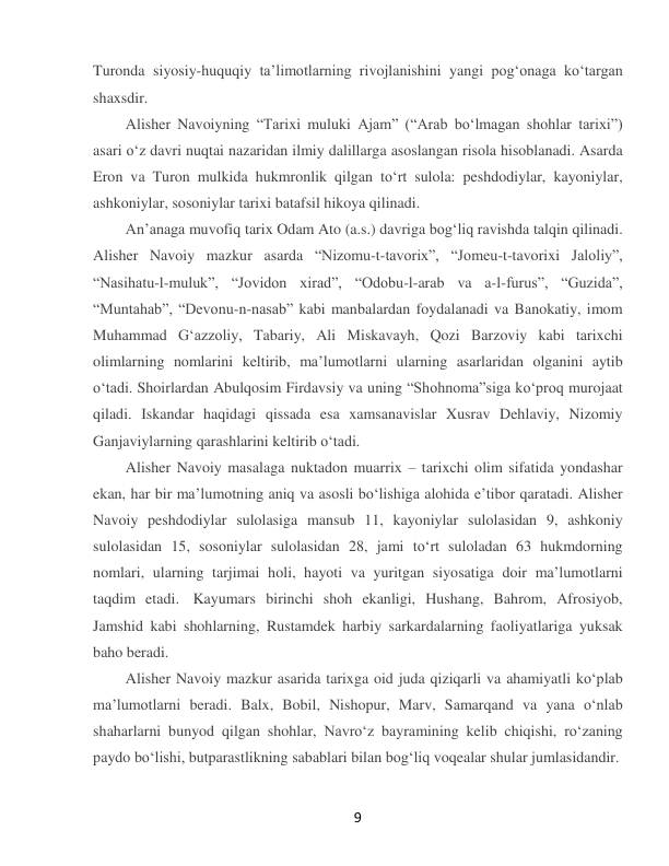  
9 
Turonda siyosiy-huquqiy taʼlimotlarning rivojlanishini yangi pogʻonaga koʻtargan 
shaxsdir. 
Alisher Navoiyning “Tarixi muluki Ajam” (“Arab boʻlmagan shohlar tarixi”) 
asari oʻz davri nuqtai nazaridan ilmiy dalillarga asoslangan risola hisoblanadi. Asarda 
Eron va Turon mulkida hukmronlik qilgan toʻrt sulola: peshdodiylar, kayoniylar, 
ashkoniylar, sosoniylar tarixi batafsil hikoya qilinadi. 
Anʼanaga muvofiq tarix Odam Ato (a.s.) davriga bogʻliq ravishda talqin qilinadi. 
Alisher Navoiy mazkur asarda “Nizomu-t-tavorix”, “Jomeu-t-tavorixi Jaloliy”, 
“Nasihatu-l-muluk”, “Jovidon xirad”, “Odobu-l-arab va a-l-furus”, “Guzida”, 
“Muntahab”, “Devonu-n-nasab” kabi manbalardan foydalanadi va Banokatiy, imom 
Muhammad Gʻazzoliy, Tabariy, Ali Miskavayh, Qozi Barzoviy kabi tarixchi 
olimlarning nomlarini keltirib, maʼlumotlarni ularning asarlaridan olganini aytib 
oʻtadi. Shoirlardan Abulqosim Firdavsiy va uning “Shohnoma”siga koʻproq murojaat 
qiladi. Iskandar haqidagi qissada esa xamsanavislar Xusrav Dehlaviy, Nizomiy 
Ganjaviylarning qarashlarini keltirib oʻtadi. 
Alisher Navoiy masalaga nuktadon muarrix – tarixchi olim sifatida yondashar 
ekan, har bir maʼlumotning aniq va asosli boʻlishiga alohida eʼtibor qaratadi. Alisher 
Navoiy peshdodiylar sulolasiga mansub 11, kayoniylar sulolasidan 9, ashkoniy 
sulolasidan 15, sosoniylar sulolasidan 28, jami toʻrt suloladan 63 hukmdorning 
nomlari, ularning tarjimai holi, hayoti va yuritgan siyosatiga doir maʼlumotlarni 
taqdim etadi.  Kayumars birinchi shoh ekanligi, Hushang, Bahrom, Afrosiyob, 
Jamshid kabi shohlarning, Rustamdek harbiy sarkardalarning faoliyatlariga yuksak 
baho beradi. 
Alisher Navoiy mazkur asarida tarixga oid juda qiziqarli va ahamiyatli koʻplab 
maʼlumotlarni beradi. Balx, Bobil, Nishopur, Marv, Samarqand va yana oʻnlab 
shaharlarni bunyod qilgan shohlar, Navroʻz bayramining kelib chiqishi, roʻzaning 
paydo boʻlishi, butparastlikning sabablari bilan bogʻliq voqealar shular jumlasidandir. 
