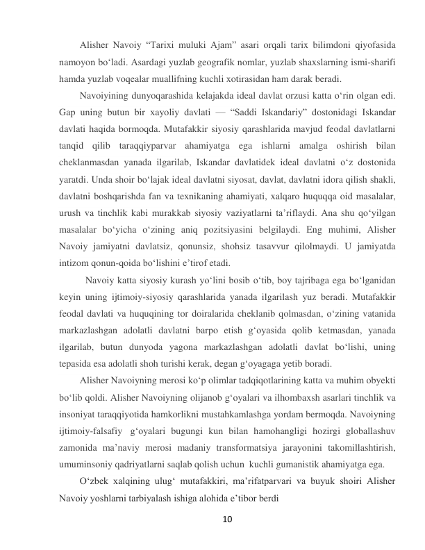  
10 
Alisher Navoiy “Tarixi muluki Ajam” asari orqali tarix bilimdoni qiyofasida 
namoyon boʻladi. Asardagi yuzlab geografik nomlar, yuzlab shaxslarning ismi-sharifi 
hamda yuzlab voqealar muallifning kuchli xotirasidan ham darak beradi. 
Navoiyining dunyoqarashida kelajakda ideal davlat orzusi katta oʻrin olgan edi. 
Gap uning butun bir xayoliy davlati — “Saddi Iskandariy” dostonidagi Iskandar 
davlati haqida bormoqda. Mutafakkir siyosiy qarashlarida mavjud feodal davlatlarni 
tanqid qilib taraqqiyparvar ahamiyatga ega ishlarni amalga oshirish bilan 
cheklanmasdan yanada ilgarilab, Iskandar davlatidek ideal davlatni oʻz dostonida 
yaratdi. Unda shoir boʻlajak ideal davlatni siyosat, davlat, davlatni idora qilish shakli, 
davlatni boshqarishda fan va texnikaning ahamiyati, xalqaro huquqqa oid masalalar, 
urush va tinchlik kabi murakkab siyosiy vaziyatlarni taʼriflaydi. Ana shu qoʻyilgan 
masalalar boʻyicha oʻzining aniq pozitsiyasini belgilaydi. Eng muhimi, Alisher 
Navoiy jamiyatni davlatsiz, qonunsiz, shohsiz tasavvur qilolmaydi. U jamiyatda 
intizom qonun-qoida boʻlishini eʼtirof etadi. 
  Navoiy katta siyosiy kurash yoʻlini bosib oʻtib, boy tajribaga ega boʻlganidan 
keyin uning ijtimoiy-siyosiy qarashlarida yanada ilgarilash yuz beradi. Mutafakkir 
feodal davlati va huquqining tor doiralarida cheklanib qolmasdan, oʻzining vatanida 
markazlashgan adolatli davlatni barpo etish gʻoyasida qolib ketmasdan, yanada 
ilgarilab, butun dunyoda yagona markazlashgan adolatli davlat boʻlishi, uning 
tepasida esa adolatli shoh turishi kerak, degan gʻoyagaga yetib boradi. 
Alisher Navoiyning merosi koʻp olimlar tadqiqotlarining katta va muhim obyekti 
boʻlib qoldi. Alisher Navoiyning olijanob gʻoyalari va ilhombaxsh asarlari tinchlik va 
insoniyat taraqqiyotida hamkorlikni mustahkamlashga yordam bermoqda. Navoiyning 
ijtimoiy-falsafiy  gʻoyalari bugungi kun bilan hamohangligi hozirgi globallashuv 
zamonida maʼnaviy merosi madaniy transformatsiya jarayonini takomillashtirish, 
umuminsoniy qadriyatlarni saqlab qolish uchun  kuchli gumanistik ahamiyatga ega.  
Oʻzbek xalqining ulugʻ mutafakkiri, maʼrifatparvari va buyuk shoiri Alisher 
Navoiy yoshlarni tarbiyalash ishiga alohida eʼtibor berdi 
