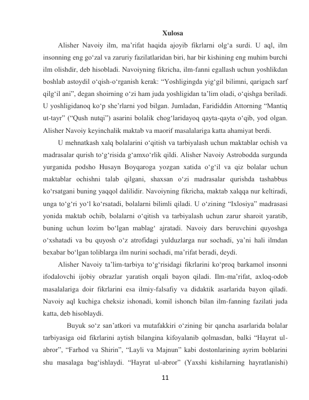  
11 
Xulosa 
Alisher Navoiy ilm, maʼrifat haqida ajoyib fikrlarni olgʻa surdi. U aql, ilm 
insonning eng goʻzal va zaruriy fazilatlaridan biri, har bir kishining eng muhim burchi 
ilm olishdir, deb hisobladi. Navoiyning fikricha, ilm-fanni egallash uchun yoshlikdan 
boshlab astoydil oʻqish-oʻrganish kerak: “Yoshligingda yigʻgil bilimni, qarigach sarf 
qilgʻil ani”, degan shoirning oʻzi ham juda yoshligidan taʼlim oladi, oʻqishga beriladi. 
U yoshligidanoq koʻp sheʼrlarni yod bilgan. Jumladan, Farididdin Attorning “Mantiq 
ut-tayr” (“Qush nutqi”) asarini bolalik chogʻlaridayoq qayta-qayta oʻqib, yod olgan. 
Alisher Navoiy keyinchalik maktab va maorif masalalariga katta ahamiyat berdi.  
U mehnatkash xalq bolalarini oʻqitish va tarbiyalash uchun maktablar ochish va 
madrasalar qurish toʻgʻrisida gʻamxoʻrlik qildi. Alisher Navoiy Astrobodda surgunda 
yurganida podsho Husayn Boyqaroga yozgan xatida oʻgʻil va qiz bolalar uchun 
maktablar ochishni talab qilgani, shaxsan oʻzi madrasalar qurishda tashabbus 
koʻrsatgani buning yaqqol dalilidir. Navoiyning fikricha, maktab xalqqa nur keltiradi, 
unga toʻgʻri yoʻl koʻrsatadi, bolalarni bilimli qiladi. U oʻzining “Ixlosiya” madrasasi 
yonida maktab ochib, bolalarni oʻqitish va tarbiyalash uchun zarur sharoit yaratib, 
buning uchun lozim boʻlgan mablagʻ ajratadi. Navoiy dars beruvchini quyoshga 
oʻxshatadi va bu quyosh oʻz atrofidagi yulduzlarga nur sochadi, yaʼni hali ilmdan 
bexabar boʻlgan toliblarga ilm nurini sochadi, maʼrifat beradi, deydi. 
Alisher Navoiy taʼlim-tarbiya toʻgʻrisidagi fikrlarini koʻproq barkamol insonni 
ifodalovchi ijobiy obrazlar yaratish orqali bayon qiladi. Ilm-maʼrifat, axloq-odob 
masalalariga doir fikrlarini esa ilmiy-falsafiy va didaktik asarlarida bayon qiladi. 
Navoiy aql kuchiga cheksiz ishonadi, komil ishonch bilan ilm-fanning fazilati juda 
katta, deb hisoblaydi. 
     Buyuk soʻz sanʼatkori va mutafakkiri oʻzining bir qancha asarlarida bolalar 
tarbiyasiga oid fikrlarini aytish bilangina kifoyalanib qolmasdan, balki “Hayrat ul-
abror”, “Farhod va Shirin”, “Layli va Majnun” kabi dostonlarining ayrim boblarini 
shu masalaga bagʻishlaydi. “Hayrat ul-abror” (Yaxshi kishilarning hayratlanishi) 
