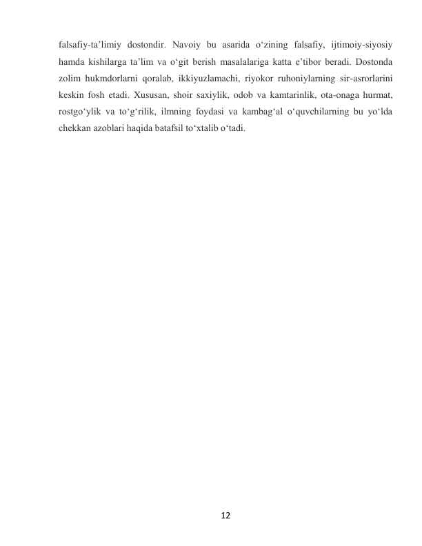  
12 
falsafiy-taʼlimiy dostondir. Navoiy bu asarida oʻzining falsafiy, ijtimoiy-siyosiy 
hamda kishilarga taʼlim va oʻgit berish masalalariga katta eʼtibor beradi. Dostonda 
zolim hukmdorlarni qoralab, ikkiyuzlamachi, riyokor ruhoniylarning sir-asrorlarini 
keskin fosh etadi. Xususan, shoir saxiylik, odob va kamtarinlik, ota-onaga hurmat, 
rostgoʻylik va toʻgʻrilik, ilmning foydasi va kambagʻal oʻquvchilarning bu yoʻlda 
chekkan azoblari haqida batafsil toʻxtalib oʻtadi. 
 
