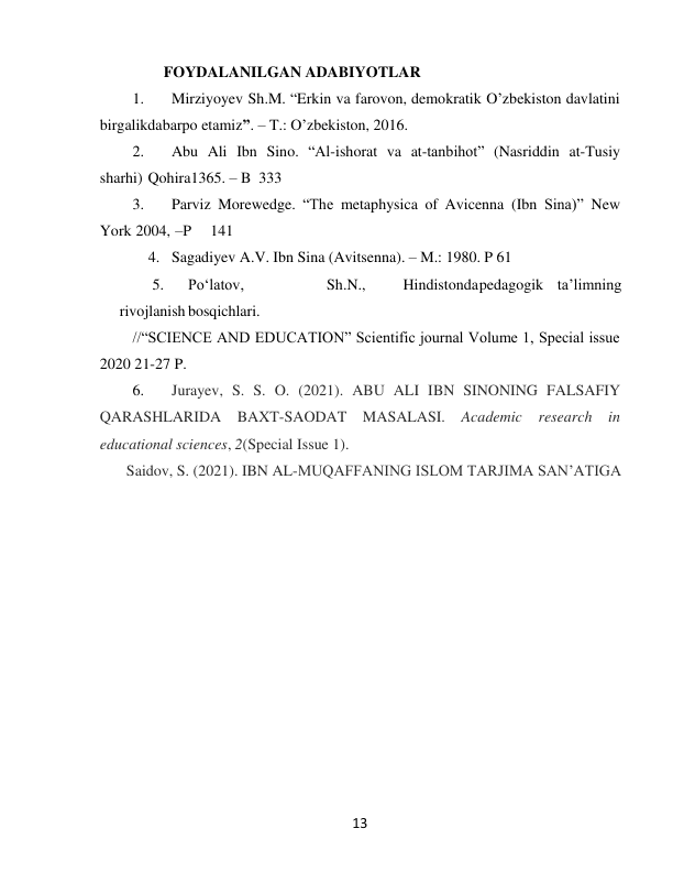  
13 
FOYDALANILGAN ADABIYOTLAR 
1. 
Mirziyoyev Sh.M. “Erkin va farovon, demokratik O’zbekiston davlatini 
birgalikda barpo etamiz”. – T.: O’zbekiston, 2016. 
2. 
Abu Ali Ibn Sino. “Al-ishorat va at-tanbihot” (Nasriddin at-Tusiy 
sharhi) Qohira 1365. – B 333 
3. 
Parviz Morewedge. “The metaphysica of Avicenna (Ibn Sina)” New 
York 2004, – P 
141 
4. Sagadiyev A.V. Ibn Sina (Avitsenna). – M.: 1980. P 61 
5. 
Po‘latov, 
Sh.N., 
Hindistonda pedagogik ta’limning
rivojlanish bosqichlari. 
//“SCIENCE AND EDUCATION” Scientific journal Volume 1, Special issue 
2020 21-27 P. 
6. 
Jurayev, S. S. O. (2021). ABU ALI IBN SINONING FALSAFIY 
QARASHLARIDA BAXT-SAODAT MASALASI. Academic research in 
educational sciences, 2(Special Issue 1). 
Saidov, S. (2021). IBN AL-MUQAFFANING ISLOM TARJIMA SAN’ATIGA 
