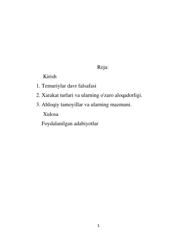  
1 
 
 
 
 
 
Reja: 
     Kirish  
1. Temuriylar davr falsafasi 
2. Xarakat turlari va ularning o'zaro aloqadorligi. 
3. Ahloqiy tamoyillar va ularning mazmuni.  
     Xulosa 
Foydalanilgan adabiyotlar 
