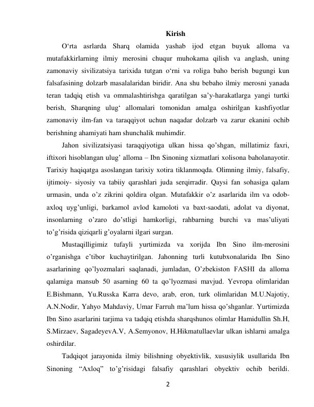  
2 
Kirish 
O‘rta asrlarda Sharq olamida yashab ijod etgan buyuk alloma va 
mutafakkirlarning ilmiy merosini chuqur muhokama qilish va anglash, uning 
zamonaviy sivilizatsiya tarixida tutgan o‘rni va roliga baho berish bugungi kun 
falsafasining dolzarb masalalaridan biridir. Ana shu bebaho ilmiy merosni yanada 
teran tadqiq etish va ommalashtirishga qaratilgan sa’y-harakatlarga yangi turtki 
berish, Sharqning ulug‘ allomalari tomonidan amalga oshirilgan kashfiyotlar 
zamonaviy ilm-fan va taraqqiyot uchun naqadar dolzarb va zarur ekanini ochib 
berishning ahamiyati ham shunchalik muhimdir. 
Jahon sivilizatsiyasi taraqqiyotiga ulkan hissa qo’shgan, millatimiz faxri, 
iftixori hisoblangan ulug’ alloma – Ibn Sinoning xizmatlari xolisona baholanayotir. 
Tarixiy haqiqatga asoslangan tarixiy xotira tiklanmoqda. Olimning ilmiy, falsafiy, 
ijtimoiy- siyosiy va tabiiy qarashlari juda serqirradir. Qaysi fan sohasiga qalam 
urmasin, unda o’z zikrini qoldira olgan. Mutafakkir o’z asarlarida ilm va odob-
axloq uyg’unligi, barkamol avlod kamoloti va baxt-saodati, adolat va diyonat, 
insonlarning o’zaro do’stligi hamkorligi, rahbarning burchi va mas’uliyati 
to’g’risida qiziqarli g’oyalarni ilgari surgan. 
Mustaqilligimiz tufayli yurtimizda va xorijda Ibn Sino ilm-merosini 
o’rganishga e’tibor kuchaytirilgan. Jahonning turli kutubxonalarida Ibn Sino 
asarlarining qo’lyozmalari saqlanadi, jumladan, O’zbekiston FASHI da alloma 
qalamiga mansub 50 asarning 60 ta qo’lyozmasi mavjud. Yevropa olimlaridan 
E.Bishmann, Yu.Russka Karra devo, arab, eron, turk olimlaridan M.U.Najotiy, 
A.N.Nodir, Yahyo Mahdaviy, Umar Farruh ma’lum hissa qo’shganlar. Yurtimizda 
Ibn Sino asarlarini tarjima va tadqiq etishda sharqshunos olimlar Hamidullin Sh.H, 
S.Mirzaev, SagadeyevA.V, A.Semyonov, H.Hikmatullaevlar ulkan ishlarni amalga 
oshirdilar. 
Tadqiqot jarayonida ilmiy bilishning obyektivlik, xususiylik usullarida Ibn 
Sinoning “Axloq” to’g’risidagi falsafiy qarashlari obyektiv ochib berildi. 
