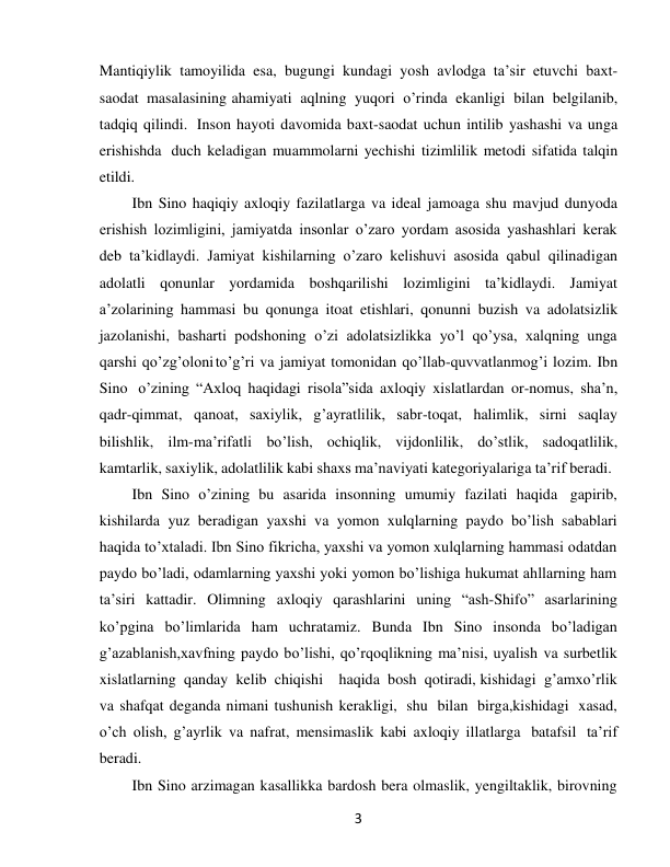  
3 
Mantiqiylik tamoyilida esa, bugungi kundagi yosh avlodga ta’sir etuvchi baxt-
saodat masalasining ahamiyati aqlning yuqori o’rinda ekanligi bilan belgilanib, 
tadqiq qilindi. Inson hayoti davomida baxt-saodat uchun intilib yashashi va unga 
erishishda duch keladigan muammolarni yechishi tizimlilik metodi sifatida talqin 
etildi. 
Ibn Sino haqiqiy axloqiy fazilatlarga va ideal jamoaga shu mavjud dunyoda 
erishish lozimligini, jamiyatda insonlar o’zaro yordam asosida yashashlari kerak 
deb ta’kidlaydi. Jamiyat kishilarning o’zaro kelishuvi asosida qabul qilinadigan 
adolatli qonunlar yordamida boshqarilishi lozimligini ta’kidlaydi. Jamiyat 
a’zolarining hammasi bu qonunga itoat etishlari, qonunni buzish va adolatsizlik 
jazolanishi, basharti podshoning o’zi adolatsizlikka yo’l qo’ysa, xalqning unga 
qarshi qo’zg’oloni to’g’ri va jamiyat tomonidan qo’llab-quvvatlanmog’i lozim. Ibn 
Sino o’zining “Axloq haqidagi risola”sida axloqiy xislatlardan or-nomus, sha’n, 
qadr-qimmat, qanoat, saxiylik, g’ayratlilik, sabr-toqat, halimlik, sirni saqlay 
bilishlik, ilm-ma’rifatli bo’lish, ochiqlik, vijdonlilik, do’stlik, sadoqatlilik, 
kamtarlik, saxiylik, adolatlilik kabi shaxs ma’naviyati kategoriyalariga ta’rif beradi. 
Ibn Sino o’zining bu asarida insonning umumiy fazilati haqida gapirib, 
kishilarda yuz beradigan yaxshi va yomon xulqlarning paydo bo’lish sabablari 
haqida to’xtaladi. Ibn Sino fikricha, yaxshi va yomon xulqlarning hammasi odatdan 
paydo bo’ladi, odamlarning yaxshi yoki yomon bo’lishiga hukumat ahllarning ham 
ta’siri kattadir. Olimning axloqiy qarashlarini uning “ash-Shifo” asarlarining 
ko’pgina bo’limlarida ham uchratamiz. Bunda Ibn Sino insonda bo’ladigan 
g’azablanish,xavfning paydo bo’lishi, qo’rqoqlikning ma’nisi, uyalish va surbetlik 
xislatlarning qanday kelib chiqishi    haqida bosh qotiradi, kishidagi g’amxo’rlik 
va shafqat deganda nimani tushunish kerakligi, shu bilan birga,kishidagi xasad, 
o’ch olish, g’ayrlik va nafrat, mensimaslik kabi axloqiy illatlarga batafsil ta’rif 
beradi. 
Ibn Sino arzimagan kasallikka bardosh bera olmaslik, yengiltaklik, birovning 
