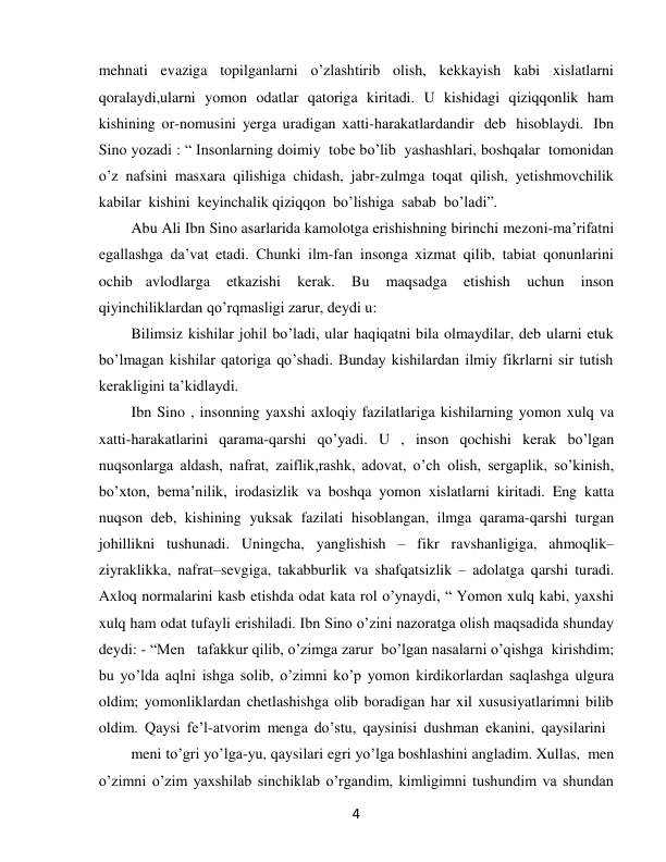  
4 
mehnati evaziga topilganlarni o’zlashtirib olish, kekkayish kabi xislatlarni 
qoralaydi,ularni yomon odatlar qatoriga kiritadi. U kishidagi qiziqqonlik ham 
kishining or-nomusini yerga uradigan xatti-harakatlardandir deb hisoblaydi. Ibn 
Sino yozadi : “ Insonlarning doimiy tobe bo’lib yashashlari, boshqalar tomonidan 
o’z nafsini masxara qilishiga chidash, jabr-zulmga toqat qilish, yetishmovchilik 
kabilar kishini keyinchalik qiziqqon bo’lishiga sabab bo’ladi”. 
Abu Ali Ibn Sino asarlarida kamolotga erishishning birinchi mezoni-ma’rifatni 
egallashga da’vat etadi. Chunki ilm-fan insonga xizmat qilib, tabiat qonunlarini 
ochib avlodlarga 
etkazishi 
kerak. 
Bu 
maqsadga 
etishish 
uchun 
inson 
qiyinchiliklardan qo’rqmasligi zarur, deydi u: 
Bilimsiz kishilar johil bo’ladi, ular haqiqatni bila olmaydilar, deb ularni etuk 
bo’lmagan kishilar qatoriga qo’shadi. Bunday kishilardan ilmiy fikrlarni sir tutish 
kerakligini ta’kidlaydi. 
Ibn Sino , insonning yaxshi axloqiy fazilatlariga kishilarning yomon xulq va 
xatti-harakatlarini qarama-qarshi qo’yadi. U , inson qochishi kerak bo’lgan 
nuqsonlarga aldash, nafrat, zaiflik,rashk, adovat, o’ch olish, sergaplik, so’kinish, 
bo’xton, bema’nilik, irodasizlik va boshqa yomon xislatlarni kiritadi. Eng katta 
nuqson deb, kishining yuksak fazilati hisoblangan, ilmga qarama-qarshi turgan 
johillikni tushunadi. Uningcha, yanglishish – fikr ravshanligiga, ahmoqlik– 
ziyraklikka, nafrat–sevgiga, takabburlik va shafqatsizlik – adolatga qarshi turadi. 
Axloq normalarini kasb etishda odat kata rol o’ynaydi, “ Yomon xulq kabi, yaxshi 
xulq ham odat tufayli erishiladi. Ibn Sino o’zini nazoratga olish maqsadida shunday 
deydi: - “Men   tafakkur qilib, o’zimga zarur bo’lgan nasalarni o’qishga kirishdim; 
bu yo’lda aqlni ishga solib, o’zimni ko’p yomon kirdikorlardan saqlashga ulgura 
oldim; yomonliklardan chetlashishga olib boradigan har xil xususiyatlarimni bilib 
oldim. Qaysi fe’l-atvorim menga do’stu, qaysinisi dushman ekanini, qaysilarini 
meni to’gri yo’lga-yu, qaysilari egri yo’lga boshlashini angladim. Xullas, men 
o’zimni o’zim yaxshilab sinchiklab o’rgandim, kimligimni tushundim va shundan 
