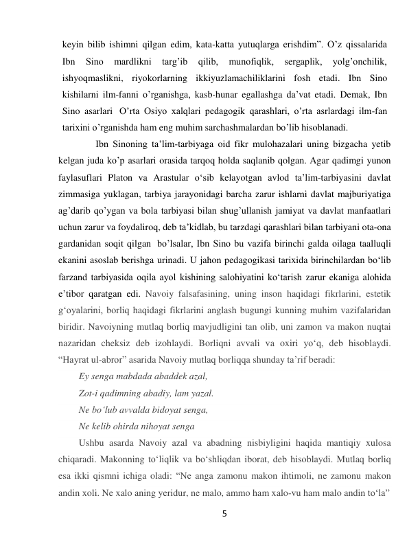  
5 
keyin bilib ishimni qilgan edim, kata-katta yutuqlarga erishdim”. O’z qissalarida 
Ibn 
Sino 
mardlikni 
targ’ib 
qilib, 
munofiqlik, 
sergaplik, 
yolg’onchilik, 
ishyoqmaslikni, riyokorlarning ikkiyuzlamachiliklarini fosh etadi. Ibn Sino 
kishilarni ilm-fanni o’rganishga, kasb-hunar egallashga da’vat etadi. Demak, Ibn 
Sino asarlari O’rta Osiyo xalqlari pedagogik qarashlari, o’rta asrlardagi ilm-fan 
tarixini o’rganishda ham eng muhim sarchashmalardan bo’lib hisoblanadi. 
       Ibn Sinoning ta’lim-tarbiyaga oid fikr mulohazalari uning bizgacha yetib 
kelgan juda ko’p asarlari orasida tarqoq holda saqlanib qolgan. Agar qadimgi yunon 
faylasuflari Platon va Arastular o‘sib kelayotgan avlod ta’lim-tarbiyasini davlat 
zimmasiga yuklagan, tarbiya jarayonidagi barcha zarur ishlarni davlat majburiyatiga 
ag’darib qo’ygan va bola tarbiyasi bilan shug’ullanish jamiyat va davlat manfaatlari 
uchun zarur va foydaliroq, deb ta’kidlab, bu tarzdagi qarashlari bilan tarbiyani ota- ona 
gardanidan soqit qilgan bo’lsalar, Ibn Sino bu vazifa birinchi galda oilaga taalluqli 
ekanini asoslab berishga urinadi. U jahon pedagogikasi tarixida birinchilardan bo‘lib 
farzand tarbiyasida oqila ayol kishining salohiyatini ko‘tarish zarur ekaniga alohida 
e’tibor qaratgan edi. Navoiy falsafasining, uning inson haqidagi fikrlarini, estetik 
gʻoyalarini, borliq haqidagi fikrlarini anglash bugungi kunning muhim vazifalaridan 
biridir. Navoiyning mutlaq borliq mavjudligini tan olib, uni zamon va makon nuqtai 
nazaridan cheksiz deb izohlaydi. Borliqni avvali va oxiri yoʻq, deb hisoblaydi. 
“Hayrat ul-abror” asarida Navoiy mutlaq borliqqa shunday taʼrif beradi: 
Ey senga mabdada abaddek azal, 
Zot-i qadimning abadiy, lam yazal. 
Ne boʻlub avvalda bidoyat senga, 
Ne kelib ohirda nihoyat senga  
Ushbu asarda Navoiy azal va abadning nisbiyligini haqida mantiqiy xulosa 
chiqaradi. Makonning toʻliqlik va boʻshliqdan iborat, deb hisoblaydi. Mutlaq borliq 
esa ikki qismni ichiga oladi: “Ne anga zamonu makon ihtimoli, ne zamonu makon 
andin xoli. Ne xalo aning yeridur, ne malo, ammo ham xalo-vu ham malo andin toʻla”  
