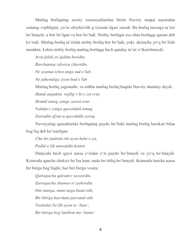  
6 
Mutlaq borliqning asosiy xususiyatlaridan birini Navoiy nuqtai nazaridan 
zotning vojibligini, yaʼni obyektivlik gʻoyasini ilgari suradi. Bu borliq insonga taʼsiri 
boʻlmaydi, u bor boʻlgan va bor boʻladi. Nisbiy borliqni esa olim borliqqa qaram deb 
koʻradi. Mutlaq borliq taʼsirida nisbiy borliq bor boʻladi, yoki, aksincha yoʻq boʻlishi 
mumkin. Lekin nisbiy borliq mutlaq borliqqa hech qanday taʼsir oʻtkazolmaydi: 
Arzu falak yoʻqidinu boridin, 
Barchaning ixfosiyu izhoridin. 
Ne azamat ichra anga sud oʻlub, 
Ne jabarutiga ziyon bud oʻlub  
Mutlaq borliq yagonadir, va ushbu mutlaq borliq haqida Navoiy shunday deydi: 
Hamd angakim, vojibgʻi bi-z-zot erur, 
Homid aning zotiga zarrot erur. 
Vahdat-i zotiga quyoshdek tanuq, 
Zarradin afzun-u quyoshdin yoruq 
Navoiyning qarashlarida borliqning paydo boʻlishi mutlaq borliq harakati bilan 
bogʻliq deb koʻrsatilgan: 
Chu bir junbish etti ayon bahr-i zot, 
Padid oʻldi amvojidin koinot  
Dunyoda hech qaysi narsa oʻzidan oʻzi paydo boʻlmaydi va yoʻq boʻlmaydi. 
Koinotda qancha cheksiz boʻlsa ham, unda boʻshliq boʻlmaydi. Koinotda barcha narsa 
bir biriga bogʻliqdir, har biri biriga vosita: 
Qatragacha qulzum-i zaxxordin, 
Zarragacha shamsa-yi zarkordin. 
Oni munga, muni anga band etib, 
Bir-biriga barchani payvand etib. 
Vositalar boʻldi ayon toʻ-batoʻ, 
Bir-biriga bogʻlanibon moʻ-bamoʻ  
