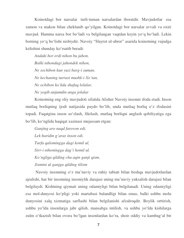  
7 
Koinotdagi bor narsalar  turli-tuman narsalardan iboratdir. Mavjudotlar  esa 
zamon va makon bilan cheklanib qoʻyilgan. Koinotdagi bor narsalar avvali va oxiri 
mavjud. Hamma narsa bor boʻladi va belgilangan vaqtdan keyin yoʻq boʻladi. Lekin 
borning yoʻq boʻlishi nisbiydir. Navoiy “Hayrot ul-abror” asarida koinotning vujudga 
kelishini shunday koʻrsatib beradi: 
Andaki bor erdi nihon bu jahon, 
Balki nihondagi jahondek nihon, 
Ne sochibon kun yuzi barg-i suman, 
Ne kechaning turrasi mushk-i Xoʻtan, 
Ne ochibon koʻkda shafaq lolalar, 
Ne yogib anjumdin anga jolalar  
Koinotning eng oliy mavjudoti sifatida Alisher Navoiy insonni ifoda etadi. Inson 
mutlaq borliqning ijodi natijasida paydo boʻlib, unda mutlaq borliq oʻz ifodasini 
topadi. Faqatgina inson soʻzlash, fikrlash, mutlaq borliqni anglash qobiliyatiga ega 
boʻlib, koʻnglida haqiqat xazinasi mujassam etgan: 
Ganjing aro naqd farovon edi, 
Lek baridin gʻaraz inson edi. 
Turfa qalomingga dagi komil ul, 
Sirr-i nihoningga dagʻi homil ul. 
Koʻngliga qilding chu aqin ganji qism, 
Jismini ul ganjga qilding tilism 
 Navoiy insonning oʻz maʼnaviy va ruhiy tabiati bilan boshqa mavjudotlardan 
ajralishi, har bir insonning insoniylik darajasi uning maʼnaviy yuksalish darajasi bilan 
belgilaydi. Kishining qiymati uning odamiyligi bilan belgilanadi. Uning odamiyligi 
esa mol-dunyosi koʻpligi yoki martabasi balandligi bilan emas, balki ushbu molu 
dunyosini xalq xizmatiga sarflashi bilan belgilanishi afzalroqdir. Boylik orttirish, 
ushbu yoʻlda insonlarga jabr qilish, mansabga intilish, va ushbu yoʻlda kishilarga 
zulm oʻtkazish bilan ovora boʻlgan insonlardan koʻra, shoir oddiy va kambagʻal bir 
