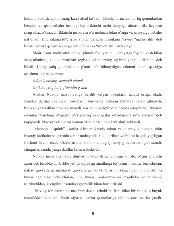  
8 
komilni yoki dehqonni ming karra afzal koʻradi. Chunki birinchisi borliq qonunlardan 
bexabar va qimmatbaho insoniylikni oʻtkinchi molu dunyoga almashtirib, hayotini 
maqsadsiz oʻtkazadi. Ikkinchi inson esa oʻz mehnati bilan oʻziga va jamiyatga bebaho 
naf qiladi. Hodisalarga toʻgʻri koʻz bilan qaragan insonlarni Navoiy “maʼno ahli” deb 
biladi, yuzaki qarashlarga ega odamlarni esa “suvrat ahli” deb ataydi. 
Shoir inson  mohiyatini uning ijtimoiy faoliyatida – jamiyatga foydali kasb bilan 
shugʻullanishi, xalqqa manfaati tegishi, odamlarning ogʻirini yengil qilishida, deb 
biladi. Uning xalq gʻamini oʻz gʻami deb bilmaydigan odamni odam qatoriga 
qoʻshmasligi bejiz emas: 
Odamiy ersang, demagil odami 
Onikim, yoʻq halq gʻamidin gʻami  
Alisher Navoiy nafsoniyatiga berilib ketgan insonlarni tanqid ostiga oladi. 
Bunday dardga chalingan insonlarni birovning tushgan kulfatga parvo qilmaydi, 
birovga yaxshilikni ravo koʻrmaydi, har doim yolgʻiz oʻzi haqida qaygʻuradi. Bunday 
odamlar “barchaga oʻzgadan oʻzi azizroq va oʻzgalar soʻzidan oʻz soʻzi azizroq” deb 
taqiqlaydi. Navoiy odamlarni yomon xislatlardan holi koʻrishni xohlaydi. 
“Mahbub ul-qulub” asarida Alisher Navoiy odam va odamiylik haqida, chin 
insoniy fazilatlar toʻgʻrisida asrlar mobaynida xalq tajribasi va bilimi haqida yigʻilgan 
fikrlarni bayon etadi. Ushbu asarda shoir oʻzining ijtimoiy gʻoyalarini ilgari suradi, 
chuqurlashtiradi, yangi dalillar bilan isbotlaydi. 
Navoiy inson maʼnaviy dunyosini boyitish uchun, eng avvalo, oʻzini anglashi 
zarur deb hisoblaydi. Ushbu yoʻlda quyidagi amallarga boʻysinishi lozim: birinchidan, 
nafsiy quvvatlarni maʼnaviy quvvatlarga boʻysindirishi; ikkinchidan, ilm olishi va 
hunar egallashi; uchinchidan, ilm, hunar, mol-dunyosini ezgulikka yoʻnaltirishi; 
toʻrtinchidan, koʻnglini insondagi goʻzallik bilan boy ettirishi. 
  Navoiy oʻz davrining mashhur davlat arbobi boʻlishi bilan bir vaqtda u buyuk 
mutafakkir ham edi. Shoir siyosat, davlat qonunlariga oid maxsus asarlar yozib, 
