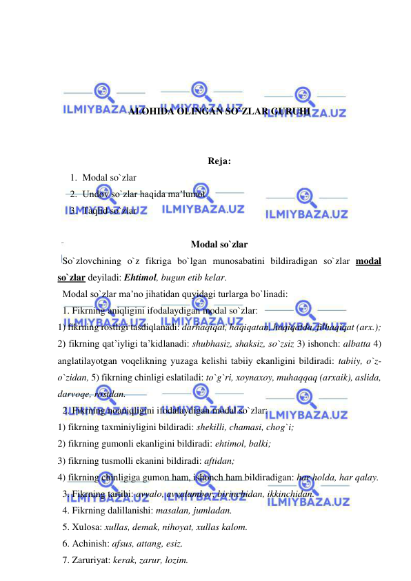  
 
 
 
 
 
ALOHIDA OLINGAN SO`ZLAR GURUHI 
 
 
Reja: 
1. Modal so`zlar 
2. Undov so`zlar haqida ma’lumot 
3. Taqlid so`zlar 
 
Modal so`zlar 
  So`zlovchining o`z fikriga bo`lgan munosabatini bildiradigan so`zlar modal 
so`zlar deyiladi: Ehtimol, bugun etib kelar. 
  Modal so`zlar ma’no jihatidan quyidagi turlarga bo`linadi: 
  1. Fikrning aniqligini ifodalaydigan modal so`zlar:  
1) fikrning rostligi tasdiqlanadi: darhaqiqat, haqiqatan, haqiqatda, filhaqiqat (arx.); 
2) fikrning qat’iyligi ta’kidlanadi: shubhasiz, shaksiz, so`zsiz 3) ishonch: albatta 4) 
anglatilayotgan voqelikning yuzaga kelishi tabiiy ekanligini bildiradi: tabiiy, o`z-
o`zidan, 5) fikrning chinligi eslatiladi: to`g`ri, xoynaxoy, muhaqqaq (arxaik), aslida, 
darvoqe, rostdan. 
  2. Fikrning noaniqligini ifodalaydigan modal so`zlar:  
1) fikrning taxminiyligini bildiradi: shekilli, chamasi, chog`i;  
2) fikrning gumonli ekanligini bildiradi: ehtimol, balki;  
3) fikrning tusmolli ekanini bildiradi: aftidan;  
4) fikrning chinligiga gumon ham, ishonch ham bildiradigan: har holda, har qalay.  
  3. Fikrning tartibi: avvalo, avvalambor, birinchidan, ikkinchidan. 
  4. Fikrning dalillanishi: masalan, jumladan. 
  5. Xulosa: xullas, demak, nihoyat, xullas kalom. 
  6. Achinish: afsus, attang, esiz. 
  7. Zaruriyat: kerak, zarur, lozim. 
