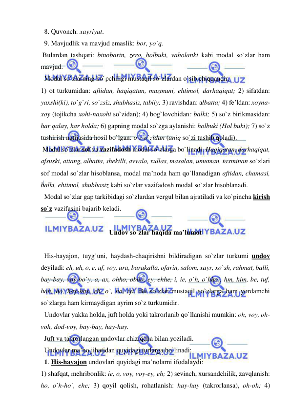  
 
  8. Quvonch: xayriyat. 
  9. Mavjudlik va mavjud emaslik: bor, yo`q.         
 Bulardan tashqari: binobarin, zero, holbuki, vaholanki kabi modal so`zlar ham 
mavjud. 
  Modal so`zlarning ko`pchiligi mustaqil so`zlardan o`sib chiqqandir.  
1) ot turkumidan: aftidan, haqiqatan, mazmuni, ehtimol, darhaqiqat; 2) sifatdan: 
yaxshi(ki), to`g`ri, so`zsiz, shubhasiz, tabiiy; 3) ravishdan: albatta; 4) fe’ldan: xoyna-
xoy (tojikcha xohi-naxohi so`zidan); 4) bog`lovchidan: balki; 5) so`z birikmasidan: 
har qalay, har holda; 6) gapning modal so`zga aylanishi: holbuki (Hol buki); 7) so`z 
tushirish natijasida hosil bo`lgan: o`z-o`zidan (aniq so`zi tushib qoladi).  
 Modal so`zlar sof va vazifadosh modal so`zlarga bo`linadi. Haqiqatan, darhaqiqat, 
afsuski, attang, albatta, shekilli, avvalo, xullas, masalan, umuman, taxminan so`zlari 
sof modal so`zlar hisoblansa, modal ma’noda ham qo`llanadigan aftidan, chamasi, 
balki, ehtimol, shubhasiz kabi so`zlar vazifadosh modal so`zlar hisoblanadi. 
  Modal so`zlar gap tarkibidagi so`zlardan vergul bilan ajratiladi va ko`pincha kirish 
so`z vazifasini bajarib keladi. 
 
Undov so`zlar haqida ma’lumot 
 
  His-hayajon, tuyg`uni, haydash-chaqirishni bildiradigan so`zlar turkumi undov 
deyiladi: eh, uh, o, e, uf, voy, ura, barakalla, ofarin, salom, xayr, xo`sh, rahmat, balli, 
bay-bay, voy-bo`y, a, ax, ohho, obbo, ey, ehhe, i, ie, o`h, o`hho`, hm, him, be, tuf, 
hah, ho, hay-hay, eh, o`, ha, iyi. Bu so`zlar mustaqil so`zlarga ham yordamchi 
so`zlarga ham kirmaydigan ayrim so`z turkumidir. 
  Undovlar yakka holda, juft holda yoki takrorlanib qo`llanishi mumkin: oh, voy, oh-
voh, dod-voy, bay-bay, hay-hay. 
  Juft va takrorlangan undovlar chiziqcha bilan yoziladi. 
  Undovlar ma’no jihatidan quyidagi turlarga bo`linadi: 
  1. His-hayajon undovlari quyidagi ma’nolarni ifodalaydi: 
1) shafqat, mehribonlik: ie, o, voy, voy-ey, eh; 2) sevinch, xursandchilik, zavqlanish: 
ho, o`h-ho`, ehe; 3) qoyil qolish, rohatlanish: hay-hay (takrorlansa), oh-oh; 4) 
