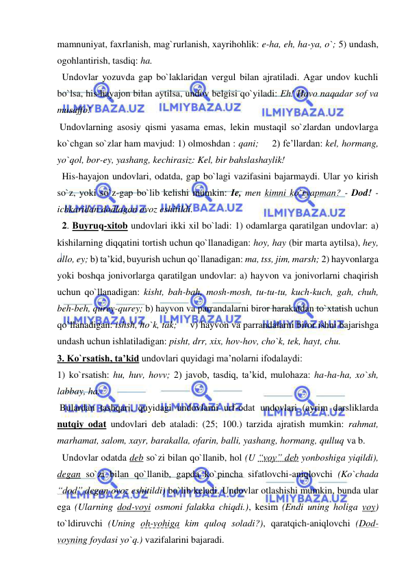  
 
mamnuniyat, faxrlanish, mag`rurlanish, xayrihohlik: e-ha, eh, ha-ya, o`; 5) undash, 
ogohlantirish, tasdiq: ha.  
  Undovlar yozuvda gap bo`laklaridan vergul bilan ajratiladi. Agar undov kuchli 
bo`lsa, his-hayajon bilan aytilsa, undov belgisi qo`yiladi: Eh! Havo naqadar sof va 
musaffo! 
 Undovlarning asosiy qismi yasama emas, lekin mustaqil so`zlardan undovlarga 
ko`chgan so`zlar ham mavjud: 1) olmoshdan : qani;     2) fe’llardan: kel, hormang, 
yo`qol, bor-ey, yashang, kechirasiz: Kel, bir bahslashaylik!  
  His-hayajon undovlari, odatda, gap bo`lagi vazifasini bajarmaydi. Ular yo kirish 
so`z, yoki so`z-gap bo`lib kelishi mumkin: Ie, men kimni ko`ryapman? - Dod! - 
ichkaridan dodlagan ovoz eshitildi. 
  2. Buyruq-xitob undovlari ikki xil bo`ladi: 1) odamlarga qaratilgan undovlar: a) 
kishilarning diqqatini tortish uchun qo`llanadigan: hoy, hay (bir marta aytilsa), hey, 
allo, ey; b) ta’kid, buyurish uchun qo`llanadigan: ma, tss, jim, marsh; 2) hayvonlarga 
yoki boshqa jonivorlarga qaratilgan undovlar: a) hayvon va jonivorlarni chaqirish 
uchun qo`llanadigan: kisht, bah-bah, mosh-mosh, tu-tu-tu, kuch-kuch, gah, chuh, 
beh-beh, qurey-qurey; b) hayvon va parrandalarni biror harakatdan to`xtatish uchun 
qo`llanadigan: ishsh, ho`k, tak;     v) hayvon va parrandalarni biror ishni bajarishga 
undash uchun ishlatiladigan: pisht, drr, xix, hov-hov, cho`k, tek, hayt, chu.  
3. Ko`rsatish, ta’kid undovlari quyidagi ma’nolarni ifodalaydi:  
1) ko`rsatish: hu, huv, hovv; 2) javob, tasdiq, ta’kid, mulohaza: ha-ha-ha, xo`sh, 
labbay, ha.  
 Bulardan tashqari, quyidagi undovlarni urf-odat undovlari (ayrim darsliklarda 
nutqiy odat undovlari deb ataladi: (25; 100.) tarzida ajratish mumkin: rahmat, 
marhamat, salom, xayr, barakalla, ofarin, balli, yashang, hormang, qulluq va b. 
  Undovlar odatda deb so`zi bilan qo`llanib, hol (U “voy” deb yonboshiga yiqildi), 
degan so`zi bilan qo`llanib, gapda ko`pincha sifatlovchi-aniqlovchi (Ko`chada 
“dod” degan ovoz eshitildi) bo`lib keladi. Undovlar otlashishi mumkin, bunda ular 
ega (Ularning dod-voyi osmoni falakka chiqdi.), kesim (Endi uning holiga voy) 
to`ldiruvchi (Uning oh-vohiga kim quloq soladi?), qaratqich-aniqlovchi (Dod-
voyning foydasi yo`q.) vazifalarini bajaradi. 
 
