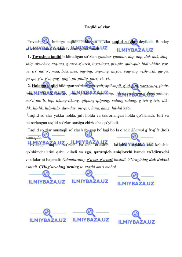  
 
 
Taqlid so`zlar 
 
  Tovushga va holatga taqlidni bildirgan so`zlar taqlid so`zlar deyiladi. Bunday 
so`zlar ma’no jihatidan ikki turga bo`linadi:                            
  1. Tovushga taqlid bildiradigan so`zlar: gumbur-gumbur, dup-dup, duk-duk, shiq-
shiq, qiy-chuv, taq-tuq, g`arch-g`urch, inga-inga, pix-pix, qult-qult, bidir-bidir, vov, 
uv, irr, mo`o`, maa, baa, mee, ing-ing, ang-ang, miyov, vaq-vaq, vish-vish, qu-qu, 
qa-qa, g`a-g`a, qag`-qag`, pit-pildiq, parr, viz-viz. 
  2. Holatga taqlid bildirgan so`zlar: yalt-yult, apil-tapil, g`uj-g`uj, yarq-yurq, jimir-
jimir, milt-milt, lip-lip, pildir-pildir, hang-mang, jilpang-jilpang, alang-jalang, 
mo`lt-mo`lt, lop, likang-likang, qilpang-qilpang, salang-salang, g`ivir-g`ivir, dik-
dik, lik-lik, hilp-hilp, duv-duv, pir-pir, lang, dang, hil-hil kabi. 
  Taqlid so`zlar yakka holda, juft holda va takrorlangan holda qo`llanadi. Juft va 
takrorlangan taqlid so`zlar orasiga chiziqcha qo`yiladi. 
  Taqlid so`zlar mustaqil so`zlar kabi gap bo`lagi bo`la oladi: Shamol g`ir-g`ir (hol) 
esmoqda. 
  Tovushga taqlid so`zlar ba’zan otlashib, ko`plik, egalik va kelishik 
qo`shimchalarini qabul qiladi va ega, qaratqich aniqlovchi hamda to`ldiruvchi 
vazifalarini bajaradi: Odamlarning g`ovur-g`ovuri bosildi. YUragining duk-dukini 
eshitdi. CHug`ur-chug`urning to`xtashi amri mahol. 
 
