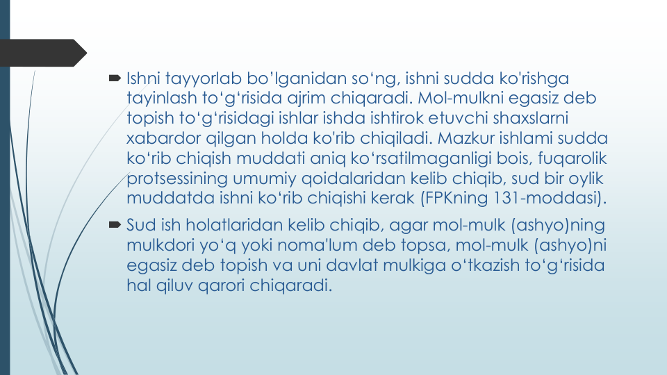  Ishni tayyorlab bo’lganidan so‘ng, ishni sudda ko'rishga
tayinlash to‘g‘risida ajrim chiqaradi. Mol-mulkni egasiz deb 
topish to‘g‘risidagi ishlar ishda ishtirok etuvchi shaxslarni
xabardor qilgan holda ko'rib chiqiladi. Mazkur ishlami sudda
ko‘rib chiqish muddati aniq ko‘rsatilmaganligi bois, fuqarolik
protsessining umumiy qoidalaridan kelib chiqib, sud bir oylik
muddatda ishni ko‘rib chiqishi kerak (FPKning 131-moddasi).
 Sud ish holatlaridan kelib chiqib, agar mol-mulk (ashyo)ning
mulkdori yo‘q yoki noma'lum deb topsa, mol-mulk (ashyo)ni
egasiz deb topish va uni davlat mulkiga o‘tkazish to‘g‘risida
hal qiluv qarori chiqaradi.
