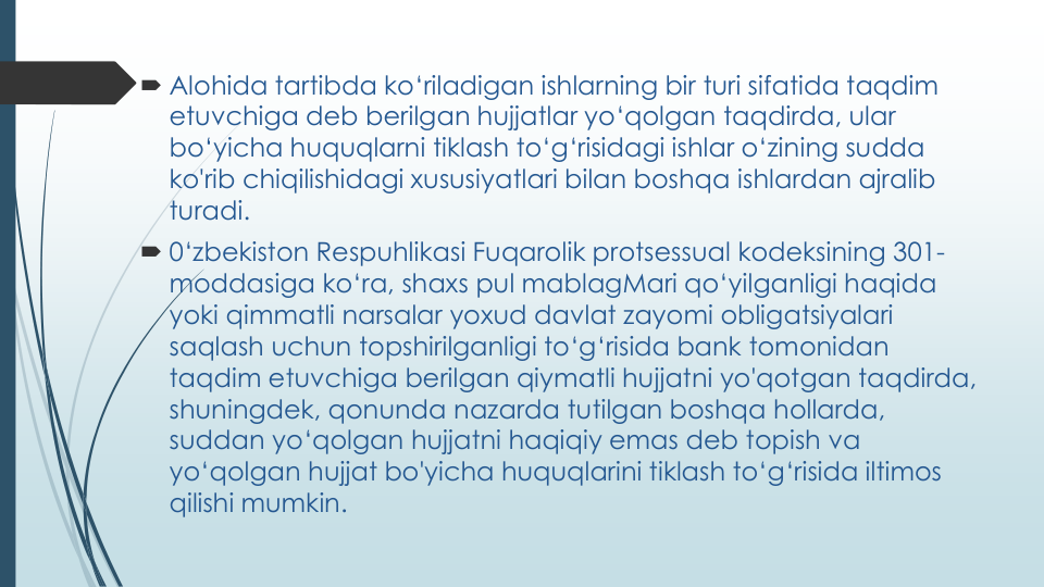  Alohida tartibda ko‘riladigan ishlarning bir turi sifatida taqdim
etuvchiga deb berilgan hujjatlar yo‘qolgan taqdirda, ular
bo‘yicha huquqlarni tiklash to‘g‘risidagi ishlar o‘zining sudda
ko'rib chiqilishidagi xususiyatlari bilan boshqa ishlardan ajralib
turadi.
 0‘zbekiston Respuhlikasi Fuqarolik protsessual kodeksining 301-
moddasiga ko‘ra, shaxs pul mablagMari qo‘yilganligi haqida
yoki qimmatli narsalar yoxud davlat zayomi obligatsiyalari
saqlash uchun topshirilganligi to‘g‘risida bank tomonidan
taqdim etuvchiga berilgan qiymatli hujjatni yo'qotgan taqdirda, 
shuningdek, qonunda nazarda tutilgan boshqa hollarda, 
suddan yo‘qolgan hujjatni haqiqiy emas deb topish va
yo‘qolgan hujjat bo'yicha huquqlarini tiklash to‘g‘risida iltimos
qilishi mumkin.
