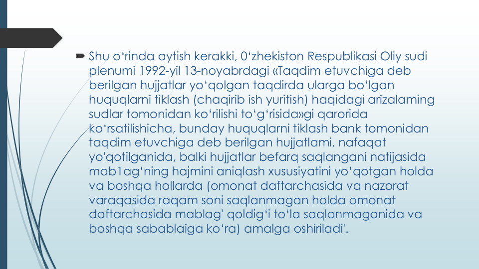  Shu o‘rinda aytish kerakki, 0‘zhekiston Respublikasi Oliy sudi
plenumi 1992-yil 13-noyabrdagi «Taqdim etuvchiga deb 
berilgan hujjatlar yo‘qolgan taqdirda ularga bo‘lgan
huquqlarni tiklash (chaqirib ish yuritish) haqidagi arizalaming
sudlar tomonidan ko‘rilishi to‘g‘risida»gi qarorida
ko‘rsatilishicha, bunday huquqlarni tiklash bank tomonidan
taqdim etuvchiga deb berilgan hujjatlami, nafaqat
yo'qotilganida, balki hujjatlar befarq saqlangani natijasida
mab1ag‘ning hajmini aniqlash xususiyatini yo‘qotgan holda
va boshqa hollarda (omonat daftarchasida va nazorat
varaqasida raqam soni saqlanmagan holda omonat
daftarchasida mablag' qoldig‘i to‘la saqlanmaganida va
boshqa sabablaiga ko‘ra) amalga oshiriladi'.
