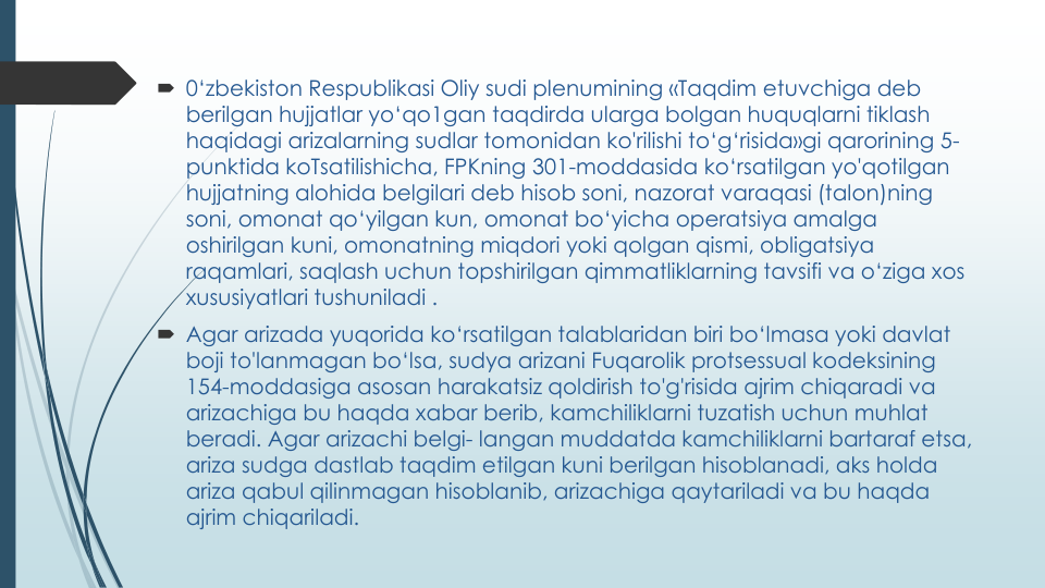  0‘zbekiston Respublikasi Oliy sudi plenumining «Taqdim etuvchiga deb 
berilgan hujjatlar yo‘qo1gan taqdirda ularga bolgan huquqlarni tiklash
haqidagi arizalarning sudlar tomonidan ko'rilishi to‘g‘risida»gi qarorining 5-
punktida koTsatilishicha, FPKning 301-moddasida ko‘rsatilgan yo'qotilgan
hujjatning alohida belgilari deb hisob soni, nazorat varaqasi (talon)ning
soni, omonat qo‘yilgan kun, omonat bo‘yicha operatsiya amalga
oshirilgan kuni, omonatning miqdori yoki qolgan qismi, obligatsiya
raqamlari, saqlash uchun topshirilgan qimmatliklarning tavsifi va o‘ziga xos
xususiyatlari tushuniladi .
 Agar arizada yuqorida ko‘rsatilgan talablaridan biri bo‘lmasa yoki davlat
boji to'lanmagan bo‘lsa, sudya arizani Fuqarolik protsessual kodeksining
154-moddasiga asosan harakatsiz qoldirish to'g'risida ajrim chiqaradi va
arizachiga bu haqda xabar berib, kamchiliklarni tuzatish uchun muhlat
beradi. Agar arizachi belgi- langan muddatda kamchiliklarni bartaraf etsa, 
ariza sudga dastlab taqdim etilgan kuni berilgan hisoblanadi, aks holda
ariza qabul qilinmagan hisoblanib, arizachiga qaytariladi va bu haqda
ajrim chiqariladi.
