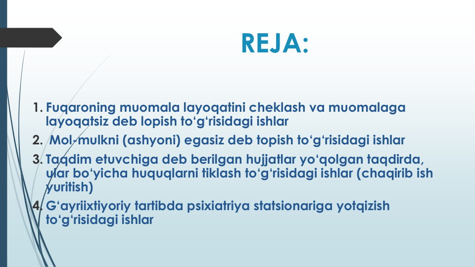 REJA:
1. Fuqaroning muomala layoqatini cheklash va muomalaga
layoqatsiz deb lopish to‘g‘risidagi ishlar
2. Mol-mulkni (ashyoni) egasiz deb topish to‘g‘risidagi ishlar
3. Taqdim etuvchiga deb berilgan hujjatlar yo‘qolgan taqdirda, 
ular bo‘yicha huquqlarni tiklash to‘g‘risidagi ishlar (chaqirib ish
yuritish)
4. G‘ayriixtiyoriy tartibda psixiatriya statsionariga yotqizish
to‘g‘risidagi ishlar
