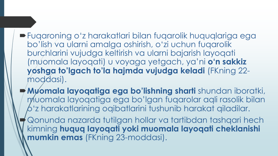 Fuqaroning o‘z harakatlari bilan fuqarolik huquqlariga ega
bo’lish va ularni amalga oshirish, o‘zi uchun fuqarolik
burchlarini vujudga keltirish va ularni bajarish layoqati
(muomala layoqati) u voyaga yetgach, ya’ni o‘n sakkiz
yoshga to’lgach to’la hajmda vujudga keladi (FKning 22-
moddasi).
Muomala layoqatiga ega bo’lishning sharti shundan iboratki, 
muomala layoqatiga ega bo’lgan fuqarolar aqli rasolik bilan
o‘z harakatlarining oqibatlarini tushunib harakat qiladilar.
Qonunda nazarda tutilgan hollar va tartibdan tashqari hech
kimning huquq Iayoqati yoki muomala layoqati cheklanishi
mumkin emas (FKning 23-moddasi).
